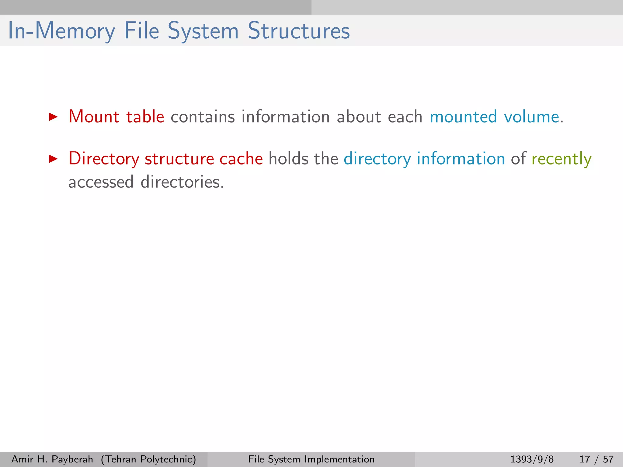 In-Memory File System Structures Mount table contains information about each mounted volume. Directory structure cache holds the directory information of recently accessed directories. Amir H. Payberah (Tehran Polytechnic) File System Implementation 1393/9/8 17 / 57 
