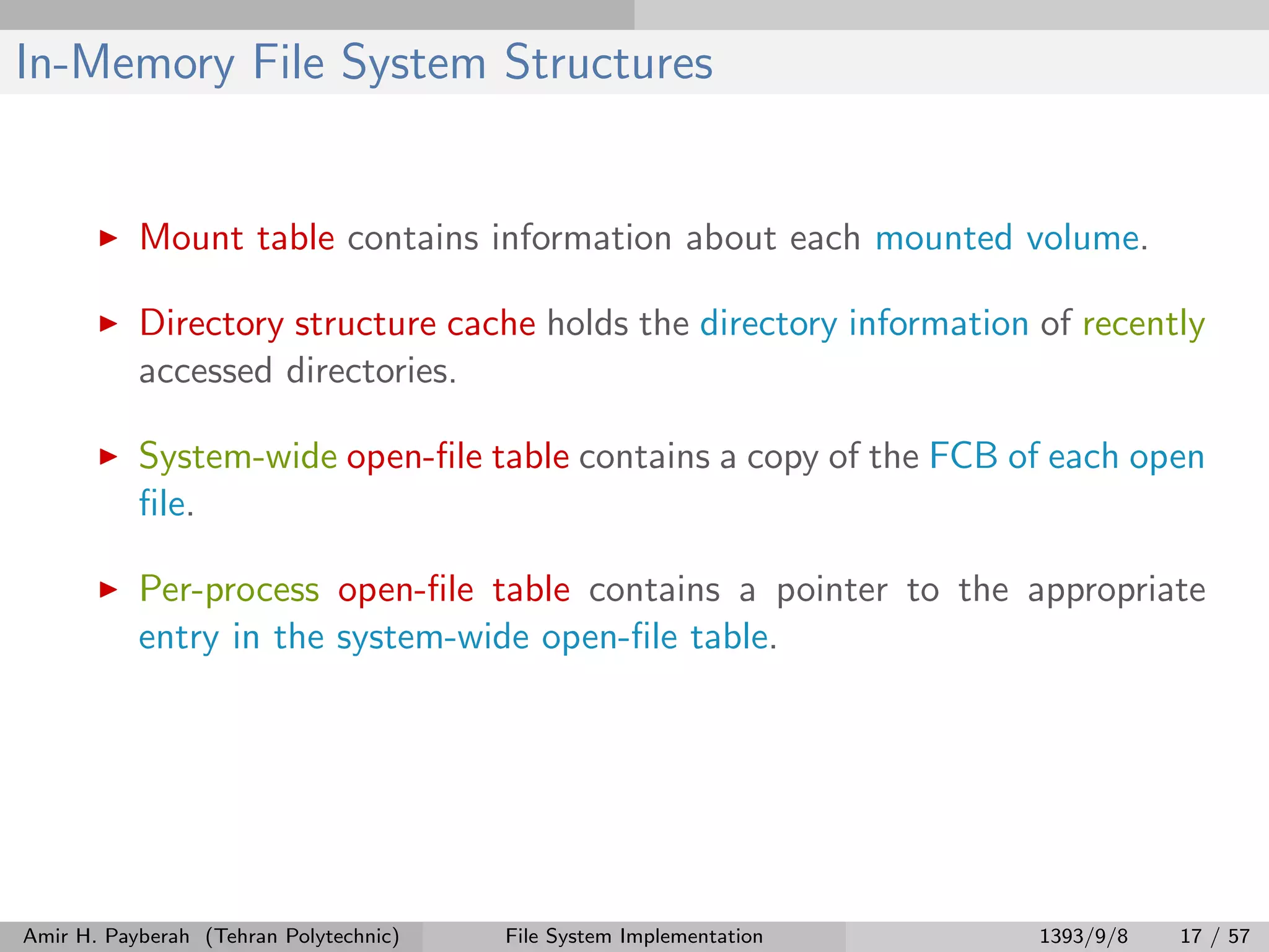 In-Memory File System Structures Mount table contains information about each mounted volume. Directory structure cache holds the directory information of recently accessed directories. System-wide open-ﬁle table contains a copy of the FCB of each open ﬁle. Per-process open-ﬁle table contains a pointer to the appropriate entry in the system-wide open-ﬁle table. Amir H. Payberah (Tehran Polytechnic) File System Implementation 1393/9/8 17 / 57 
