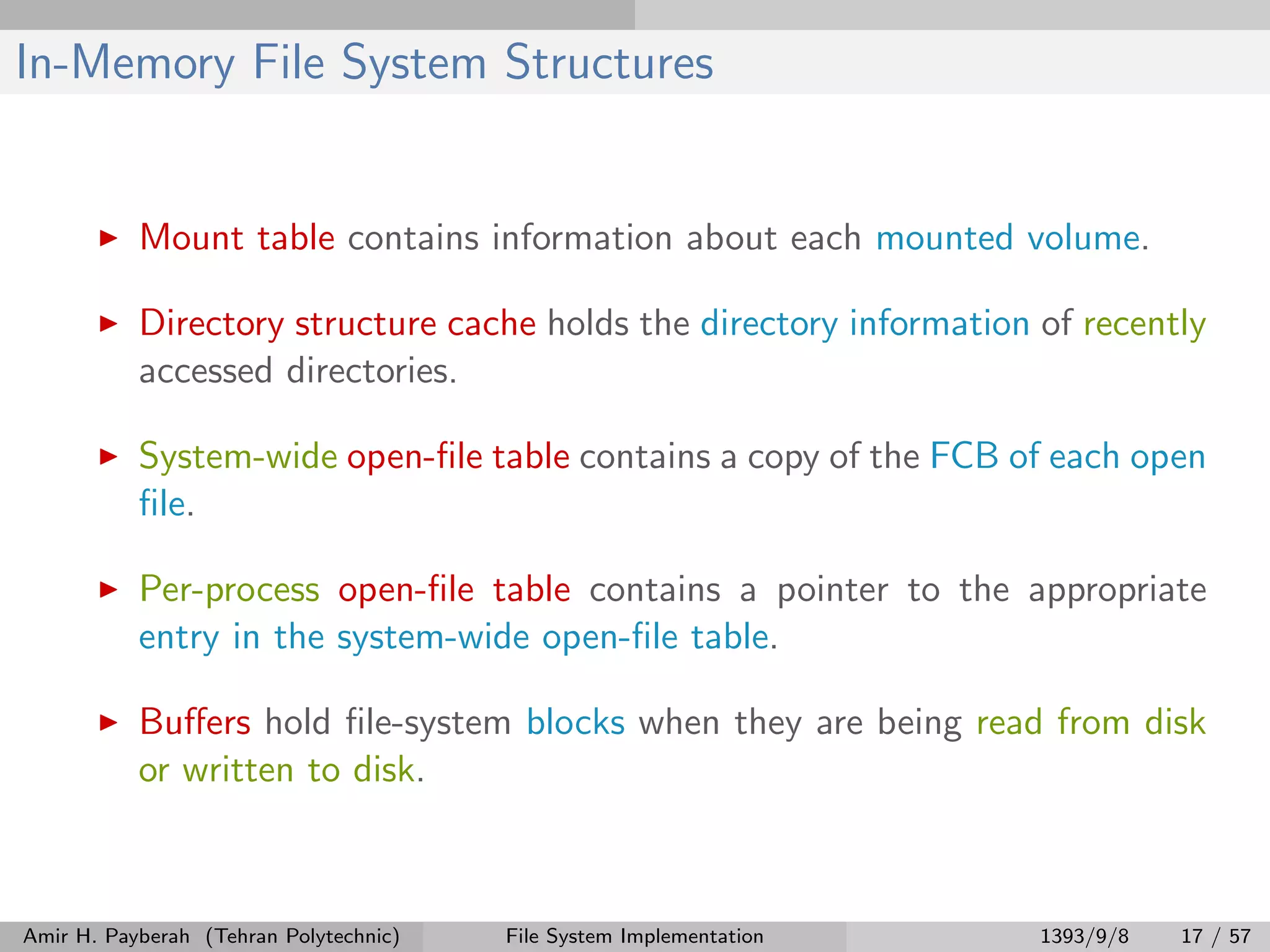 In-Memory File System Structures Mount table contains information about each mounted volume. Directory structure cache holds the directory information of recently accessed directories. System-wide open-ﬁle table contains a copy of the FCB of each open ﬁle. Per-process open-ﬁle table contains a pointer to the appropriate entry in the system-wide open-ﬁle table. Buﬀers hold ﬁle-system blocks when they are being read from disk or written to disk. Amir H. Payberah (Tehran Polytechnic) File System Implementation 1393/9/8 17 / 57 