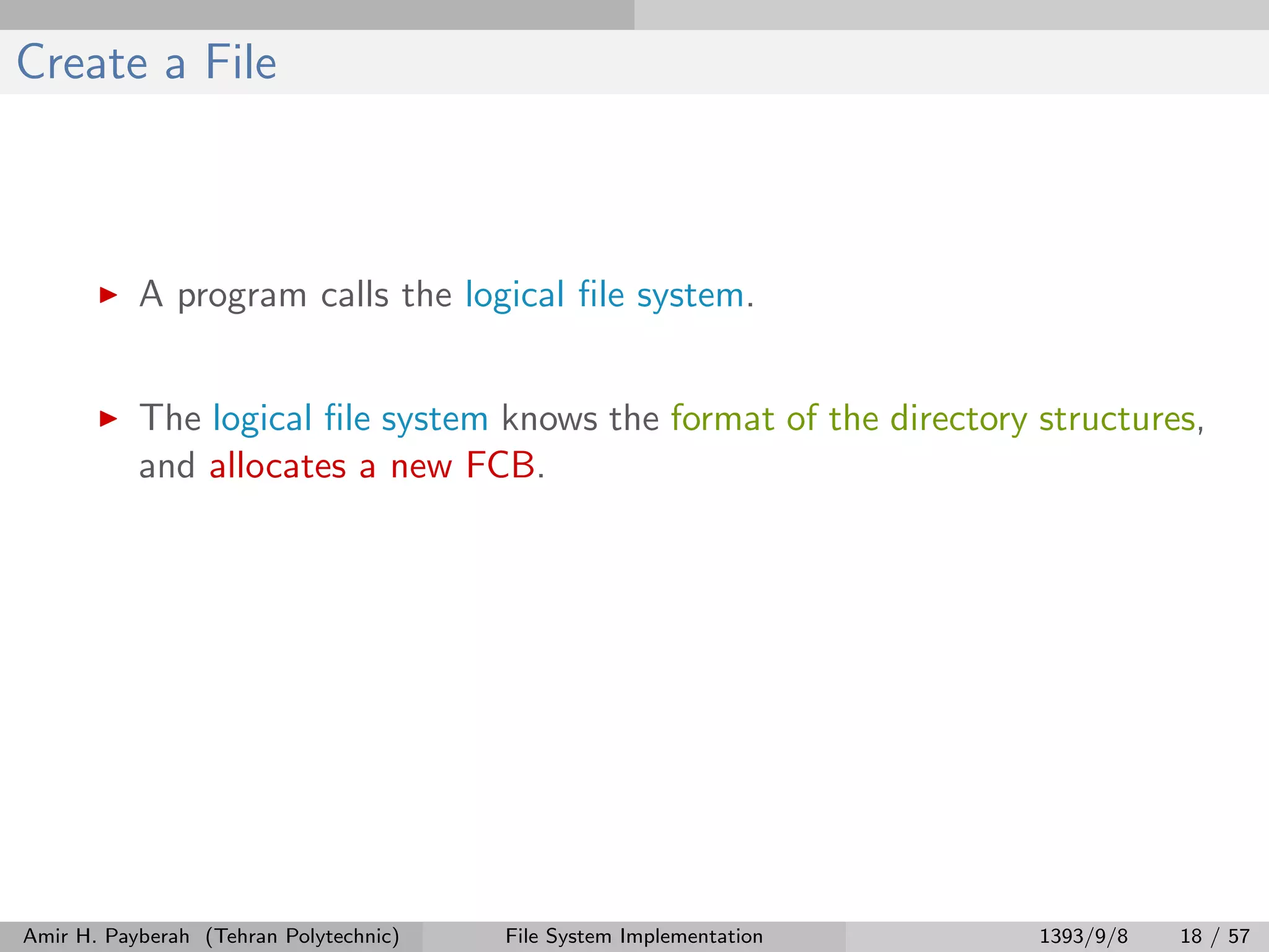 Create a File A program calls the logical ﬁle system. The logical ﬁle system knows the format of the directory structures, and allocates a new FCB. Amir H. Payberah (Tehran Polytechnic) File System Implementation 1393/9/8 18 / 57 