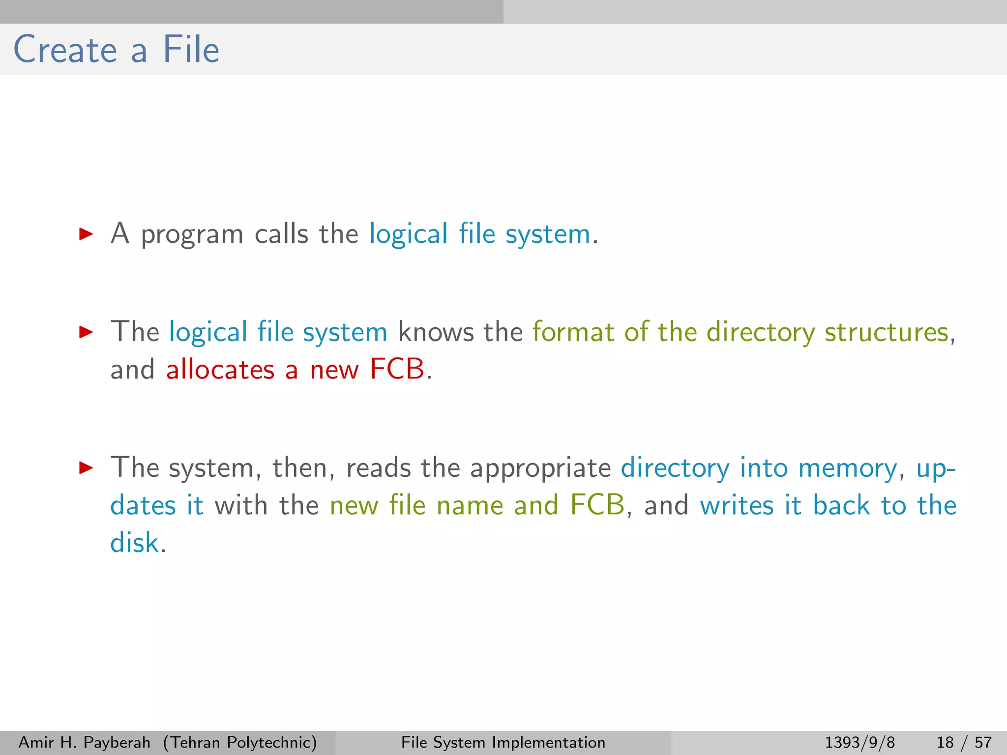 Create a File A program calls the logical ﬁle system. The logical ﬁle system knows the format of the directory structures, and allocates a new FCB. The system, then, reads the appropriate directory into memory, up- dates it with the new ﬁle name and FCB, and writes it back to the disk. Amir H. Payberah (Tehran Polytechnic) File System Implementation 1393/9/8 18 / 57 