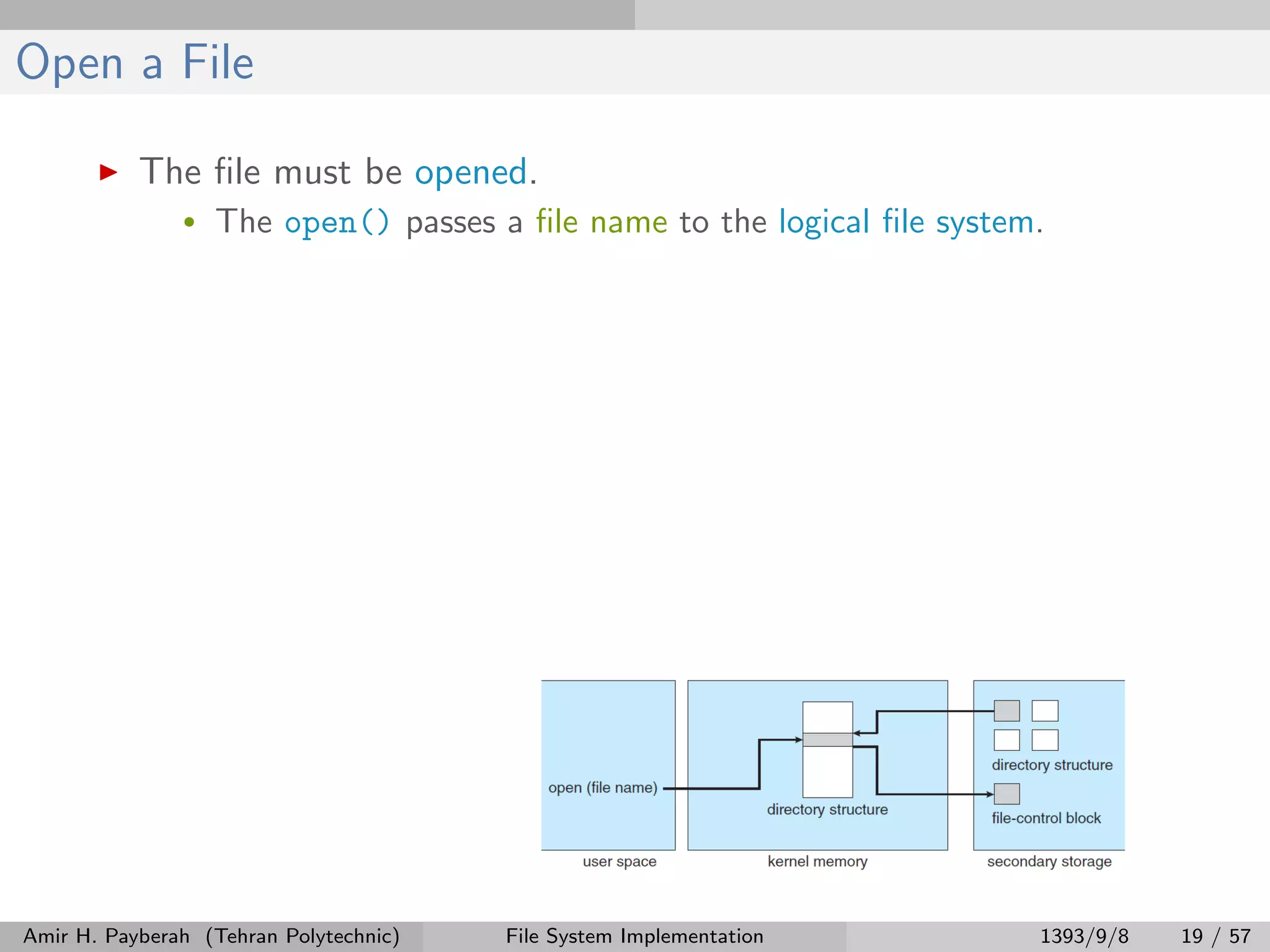 Open a File The ﬁle must be opened. • The open() passes a ﬁle name to the logical ﬁle system. Amir H. Payberah (Tehran Polytechnic) File System Implementation 1393/9/8 19 / 57 
