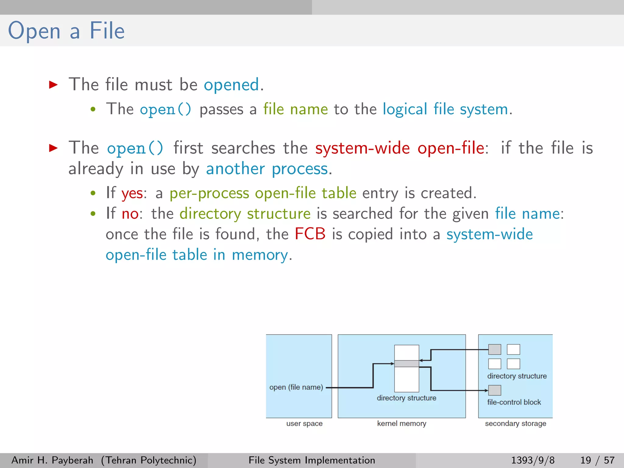 Open a File The ﬁle must be opened. • The open() passes a ﬁle name to the logical ﬁle system. The open() ﬁrst searches the system-wide open-ﬁle: if the ﬁle is already in use by another process. • If yes: a per-process open-ﬁle table entry is created. • If no: the directory structure is searched for the given ﬁle name: once the ﬁle is found, the FCB is copied into a system-wide open-ﬁle table in memory. Amir H. Payberah (Tehran Polytechnic) File System Implementation 1393/9/8 19 / 57 