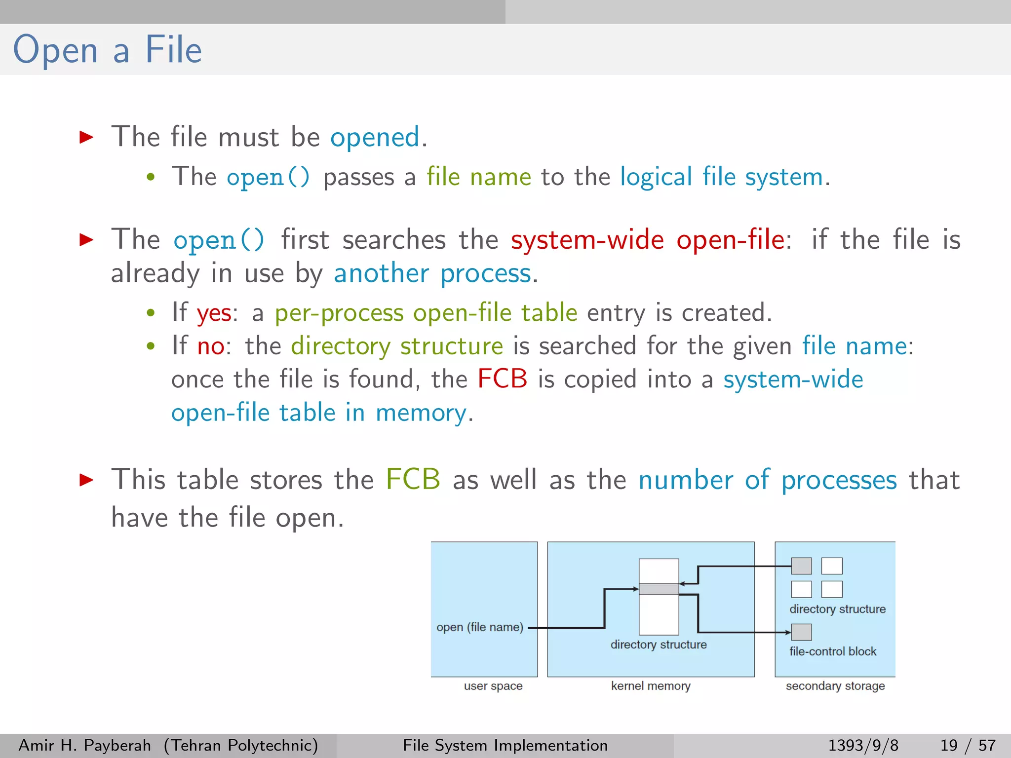 Open a File The ﬁle must be opened. • The open() passes a ﬁle name to the logical ﬁle system. The open() ﬁrst searches the system-wide open-ﬁle: if the ﬁle is already in use by another process. • If yes: a per-process open-ﬁle table entry is created. • If no: the directory structure is searched for the given ﬁle name: once the ﬁle is found, the FCB is copied into a system-wide open-ﬁle table in memory. This table stores the FCB as well as the number of processes that have the ﬁle open. Amir H. Payberah (Tehran Polytechnic) File System Implementation 1393/9/8 19 / 57 