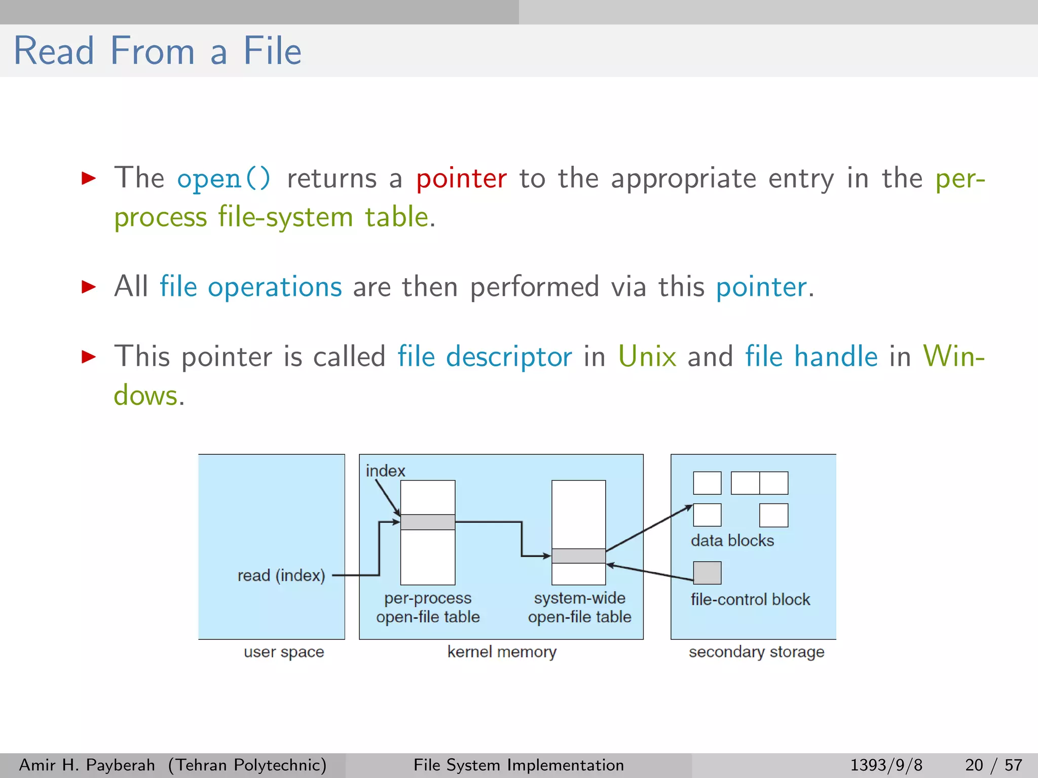 Read From a File The open() returns a pointer to the appropriate entry in the per- process ﬁle-system table. All ﬁle operations are then performed via this pointer. This pointer is called ﬁle descriptor in Unix and ﬁle handle in Win- dows. Amir H. Payberah (Tehran Polytechnic) File System Implementation 1393/9/8 20 / 57 