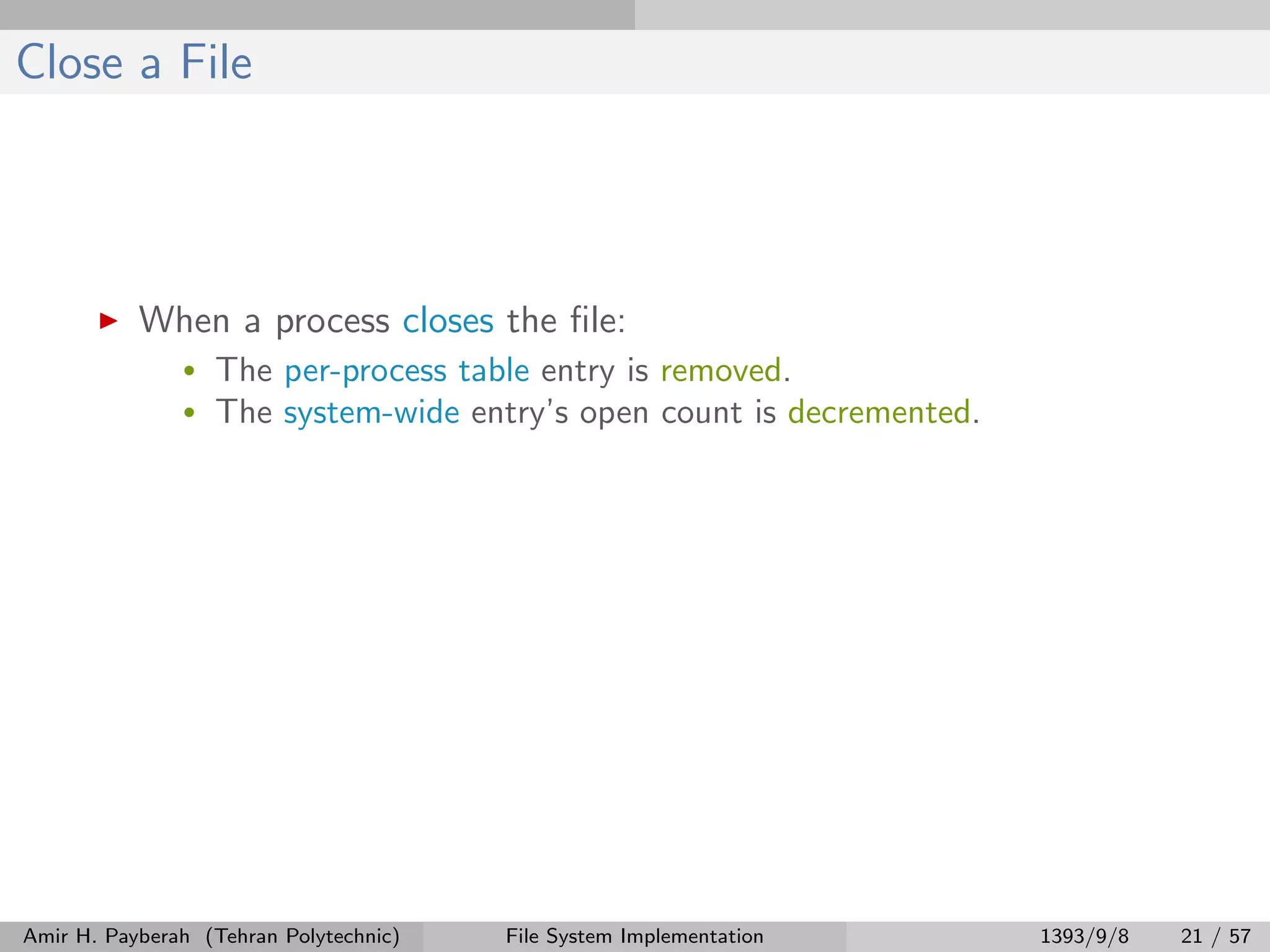 Close a File When a process closes the ﬁle: • The per-process table entry is removed. • The system-wide entry’s open count is decremented. Amir H. Payberah (Tehran Polytechnic) File System Implementation 1393/9/8 21 / 57 