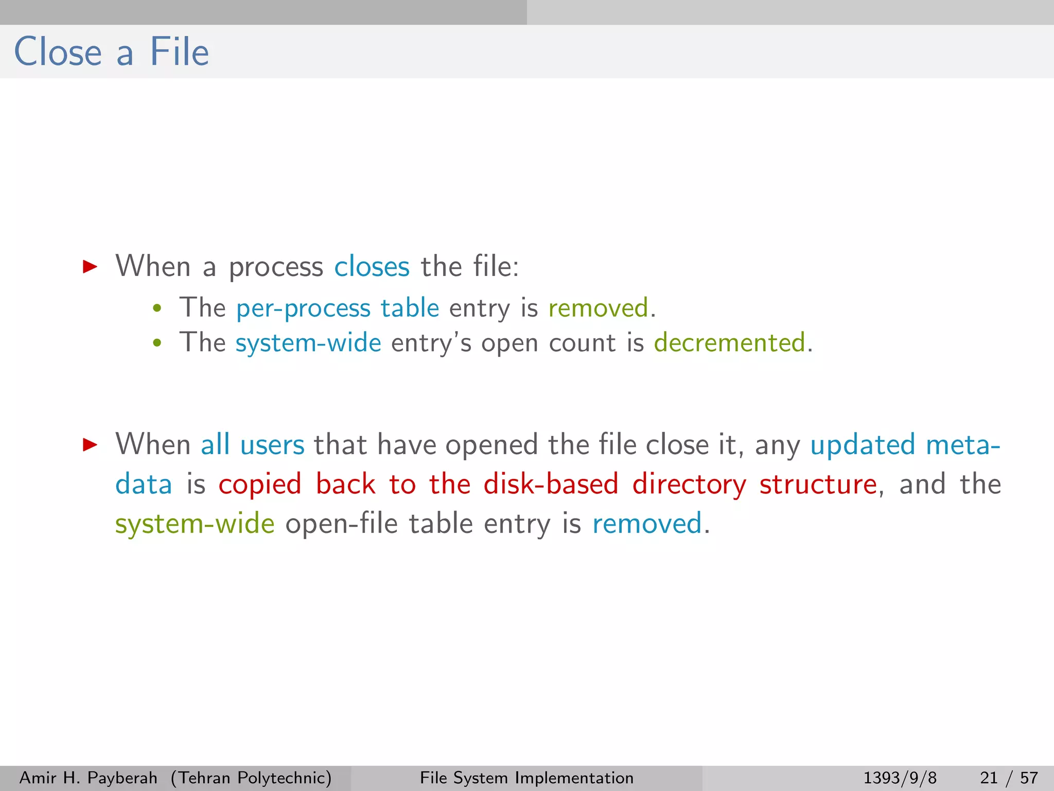 Close a File When a process closes the ﬁle: • The per-process table entry is removed. • The system-wide entry’s open count is decremented. When all users that have opened the ﬁle close it, any updated meta- data is copied back to the disk-based directory structure, and the system-wide open-ﬁle table entry is removed. Amir H. Payberah (Tehran Polytechnic) File System Implementation 1393/9/8 21 / 57 