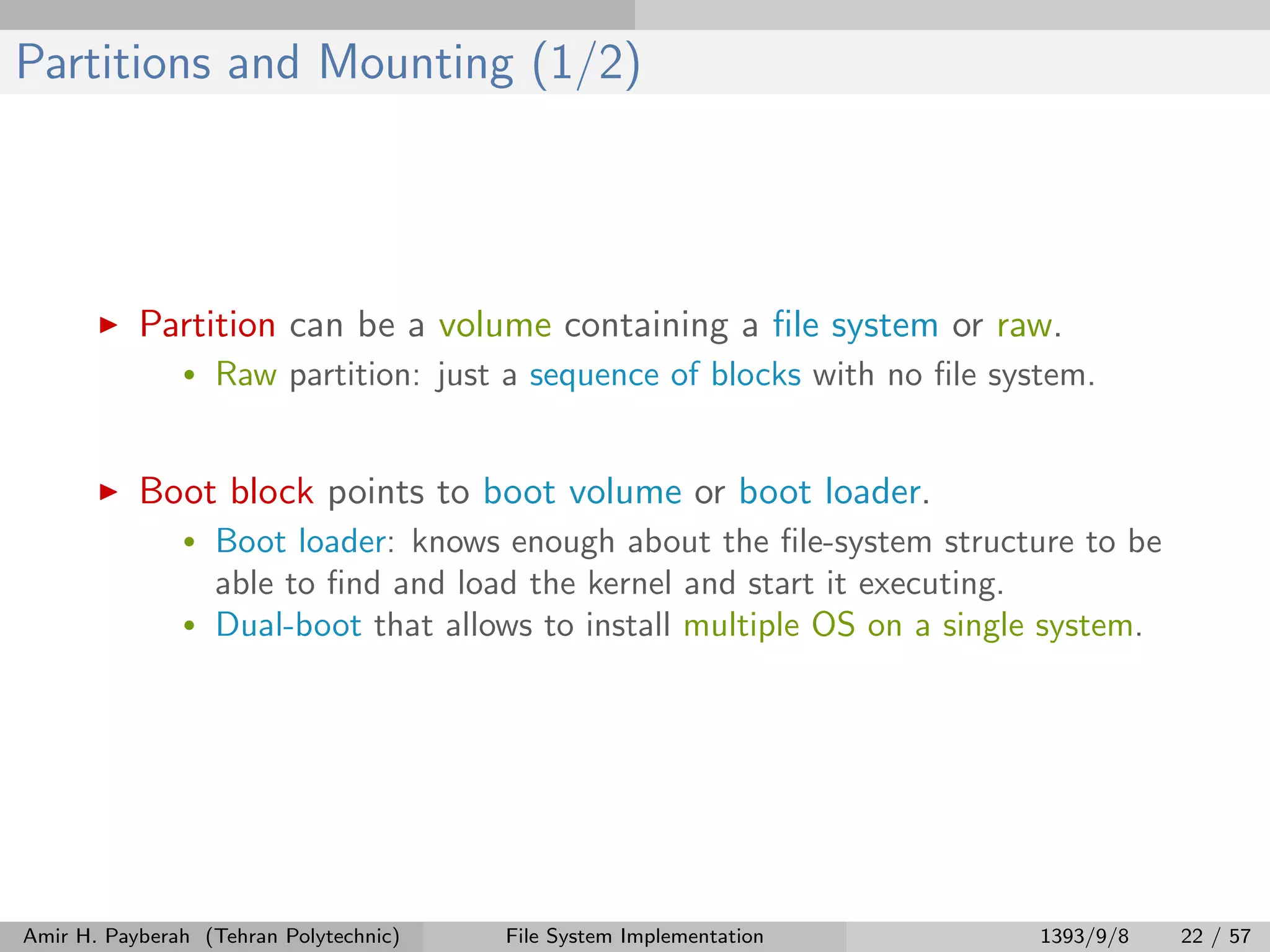 Partitions and Mounting (1/2) Partition can be a volume containing a ﬁle system or raw. • Raw partition: just a sequence of blocks with no ﬁle system. Boot block points to boot volume or boot loader. • Boot loader: knows enough about the ﬁle-system structure to be able to ﬁnd and load the kernel and start it executing. • Dual-boot that allows to install multiple OS on a single system. Amir H. Payberah (Tehran Polytechnic) File System Implementation 1393/9/8 22 / 57 