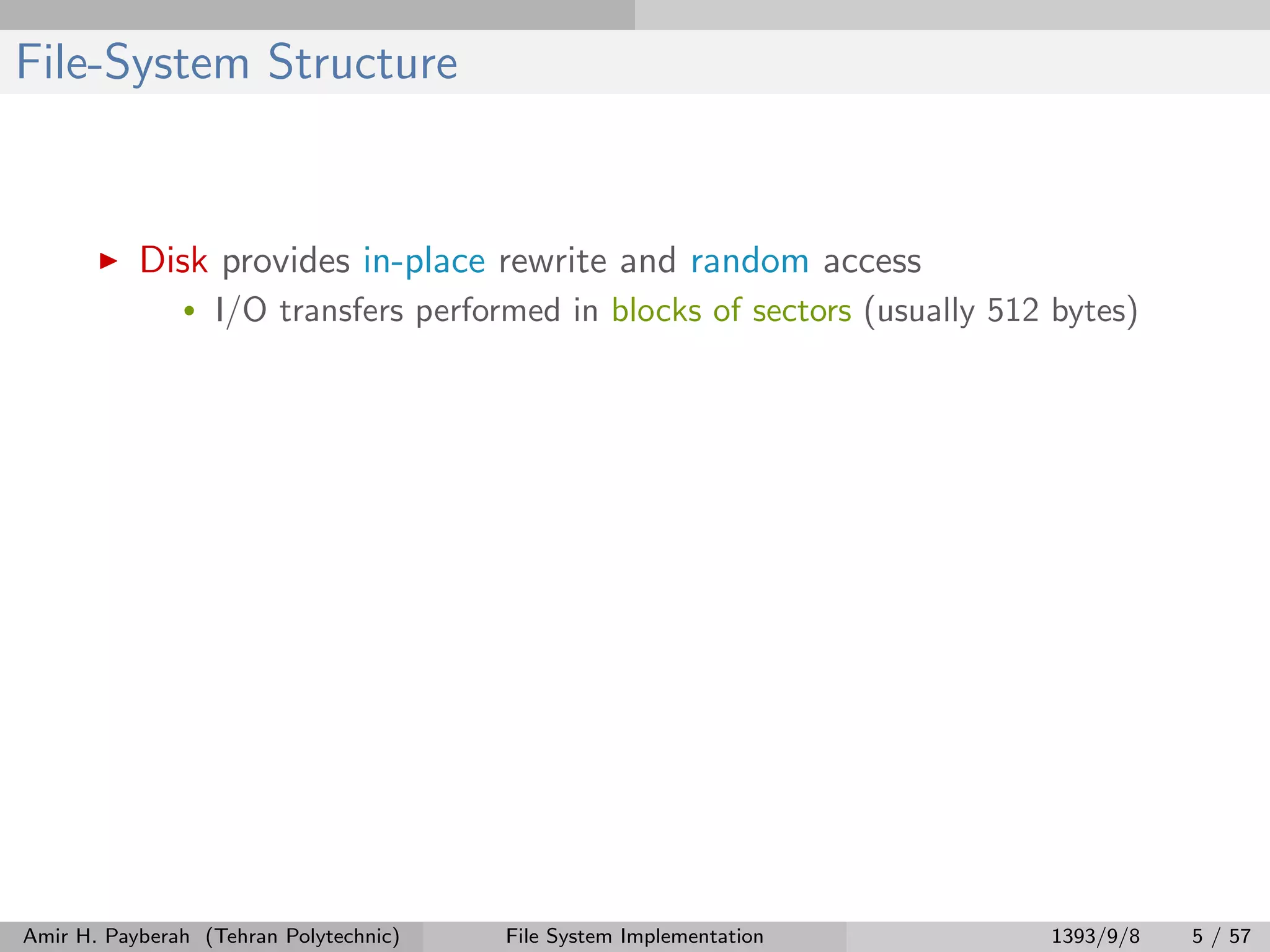 File-System Structure Disk provides in-place rewrite and random access • I/O transfers performed in blocks of sectors (usually 512 bytes) Amir H. Payberah (Tehran Polytechnic) File System Implementation 1393/9/8 5 / 57 