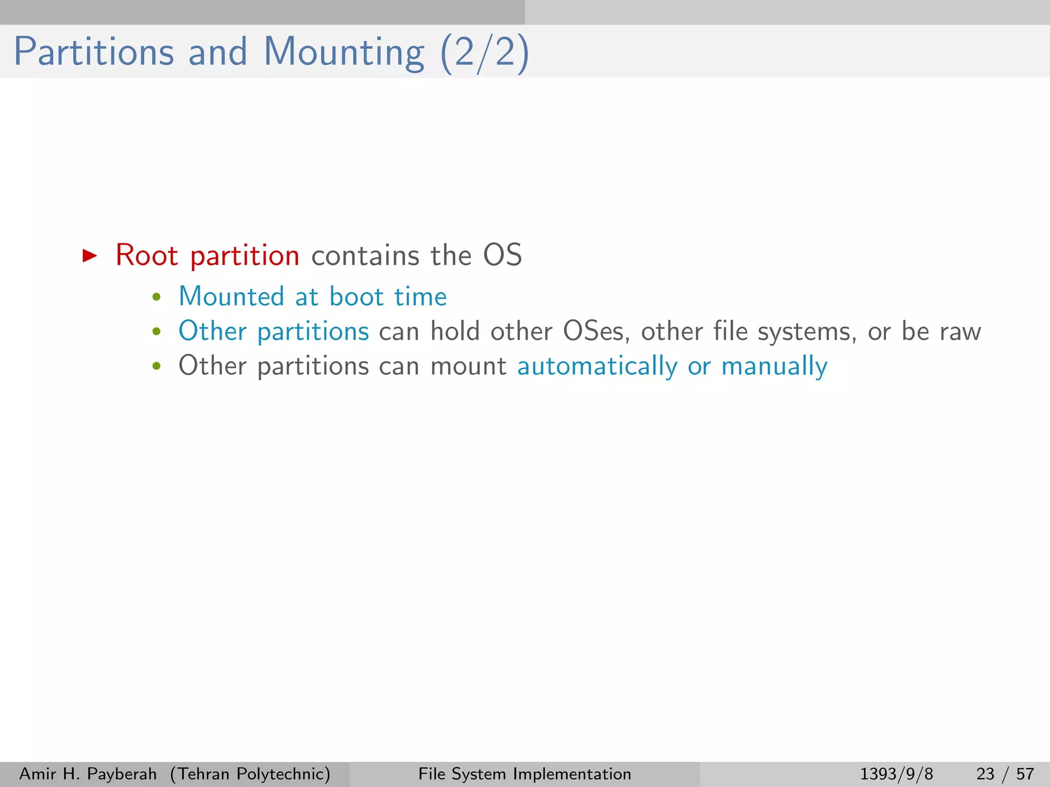 Partitions and Mounting (2/2) Root partition contains the OS • Mounted at boot time • Other partitions can hold other OSes, other ﬁle systems, or be raw • Other partitions can mount automatically or manually Amir H. Payberah (Tehran Polytechnic) File System Implementation 1393/9/8 23 / 57 