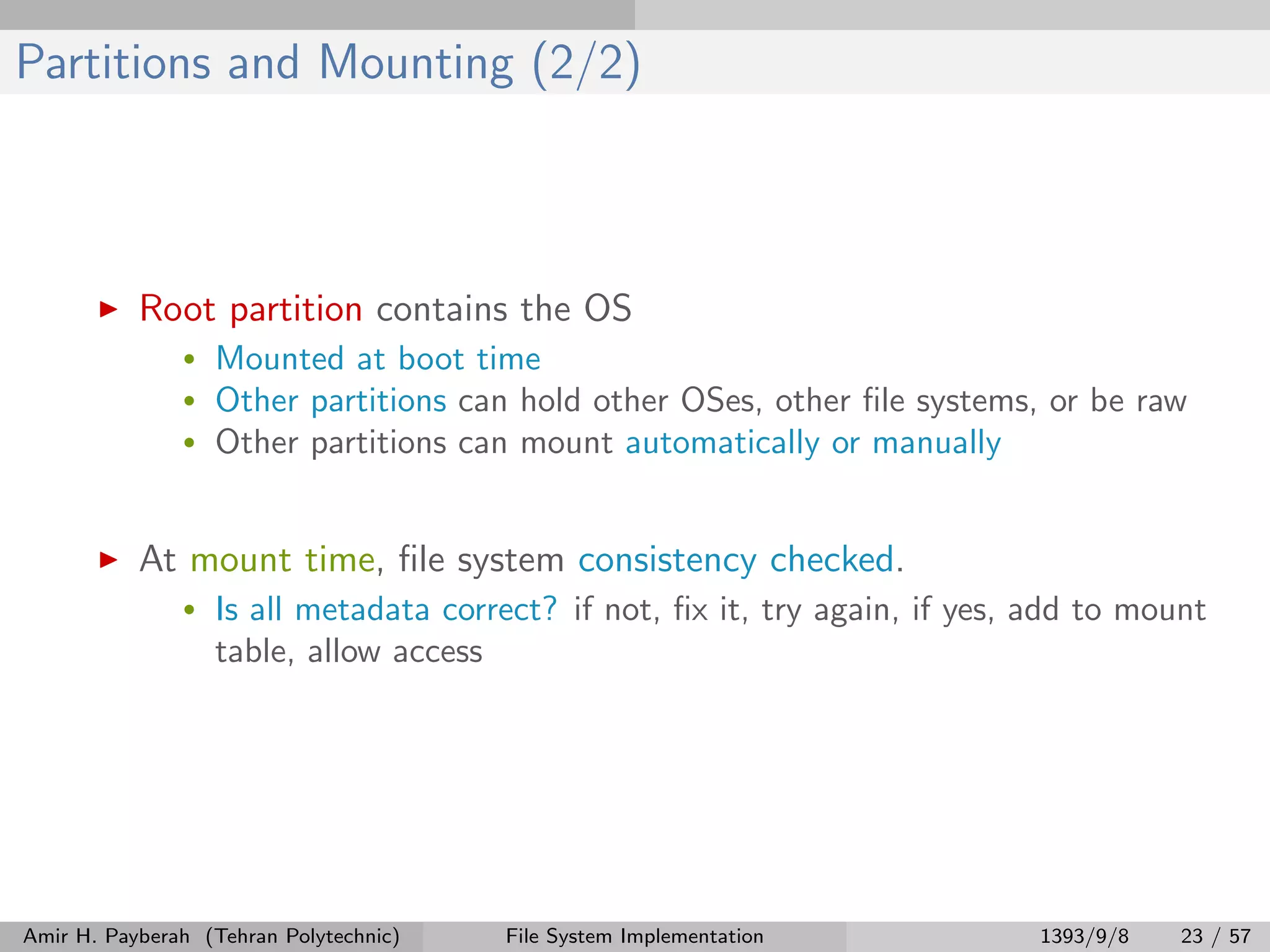 Partitions and Mounting (2/2) Root partition contains the OS • Mounted at boot time • Other partitions can hold other OSes, other ﬁle systems, or be raw • Other partitions can mount automatically or manually At mount time, ﬁle system consistency checked. • Is all metadata correct? if not, ﬁx it, try again, if yes, add to mount table, allow access Amir H. Payberah (Tehran Polytechnic) File System Implementation 1393/9/8 23 / 57 