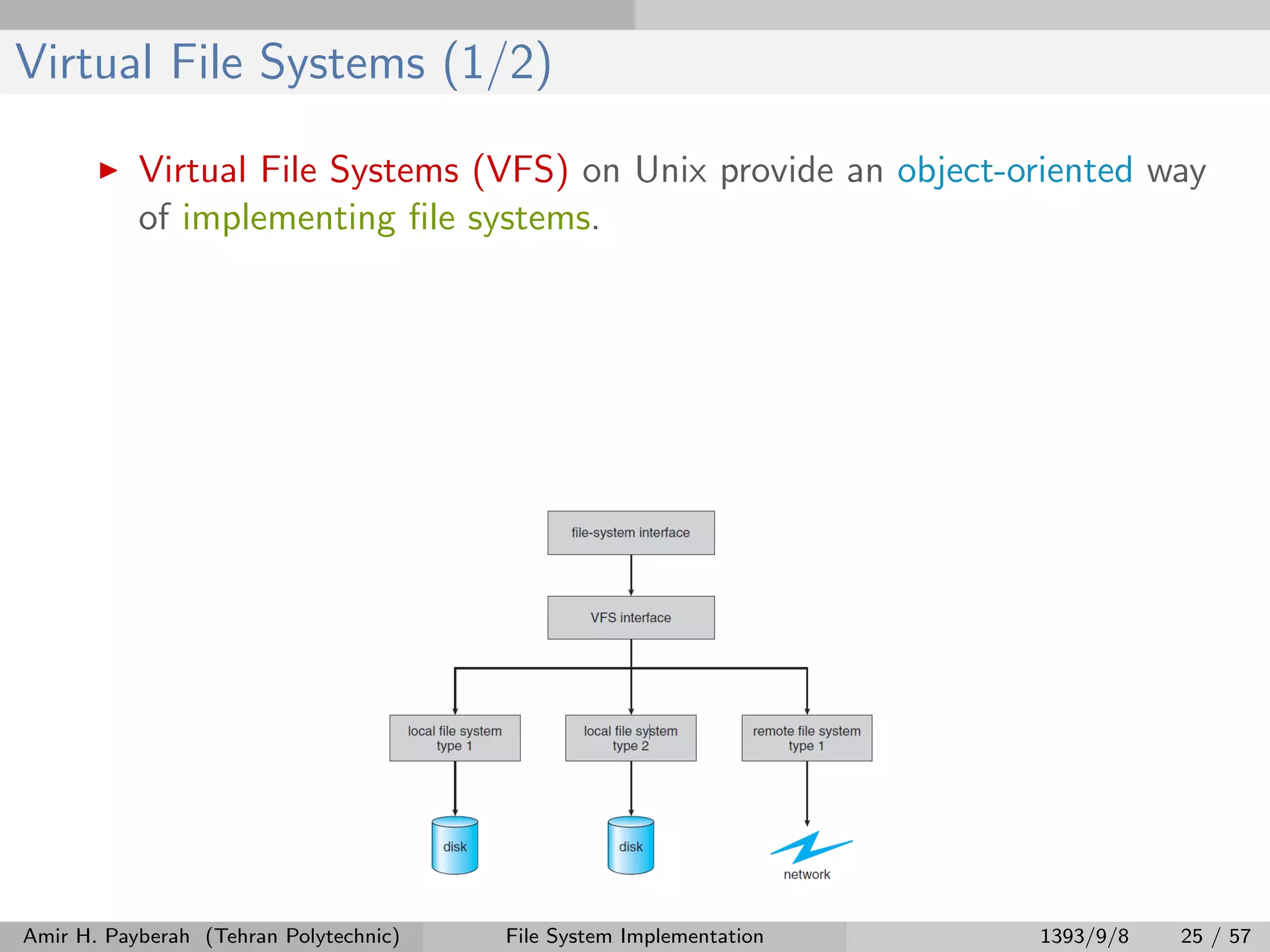 Virtual File Systems (1/2) Virtual File Systems (VFS) on Unix provide an object-oriented way of implementing ﬁle systems. Amir H. Payberah (Tehran Polytechnic) File System Implementation 1393/9/8 25 / 57 