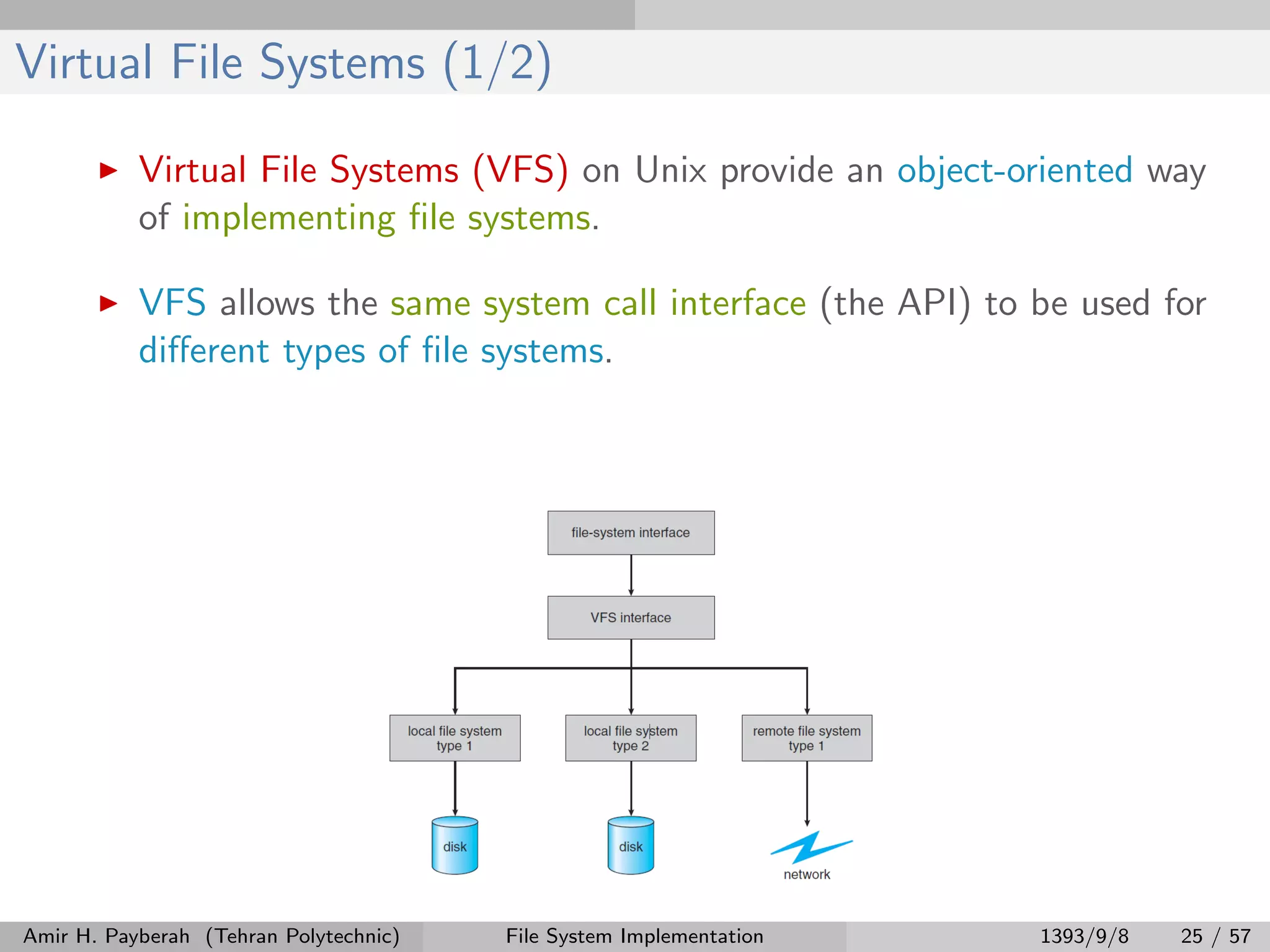 Virtual File Systems (1/2) Virtual File Systems (VFS) on Unix provide an object-oriented way of implementing ﬁle systems. VFS allows the same system call interface (the API) to be used for diﬀerent types of ﬁle systems. Amir H. Payberah (Tehran Polytechnic) File System Implementation 1393/9/8 25 / 57 