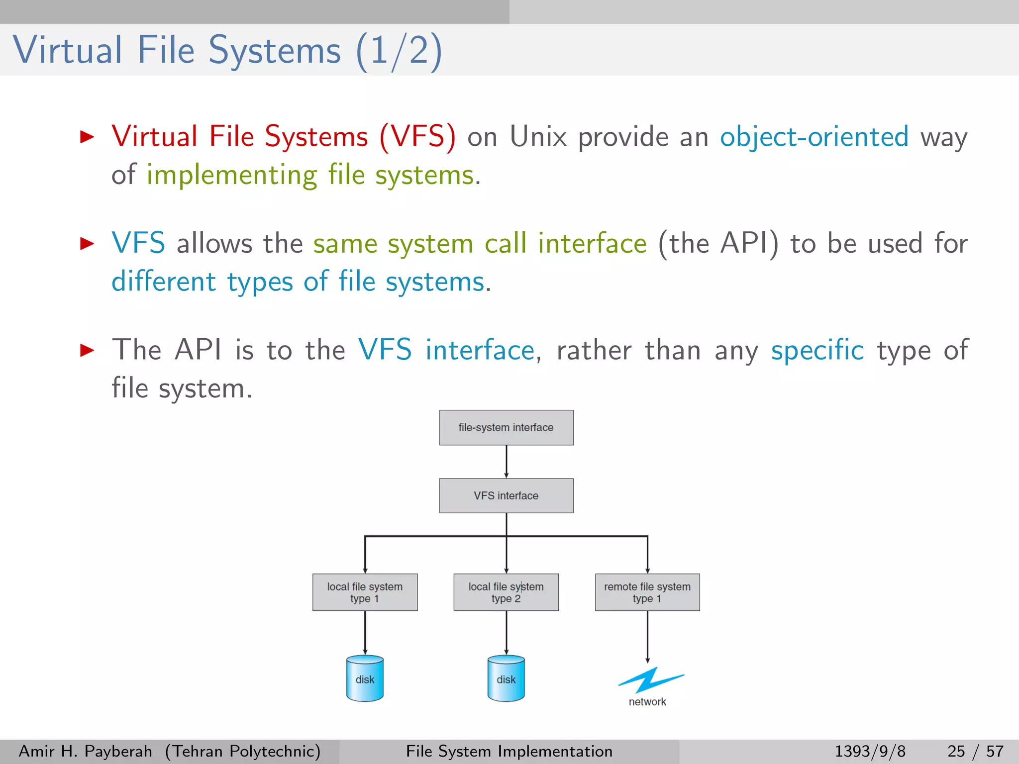 Virtual File Systems (1/2) Virtual File Systems (VFS) on Unix provide an object-oriented way of implementing ﬁle systems. VFS allows the same system call interface (the API) to be used for diﬀerent types of ﬁle systems. The API is to the VFS interface, rather than any speciﬁc type of ﬁle system. Amir H. Payberah (Tehran Polytechnic) File System Implementation 1393/9/8 25 / 57 