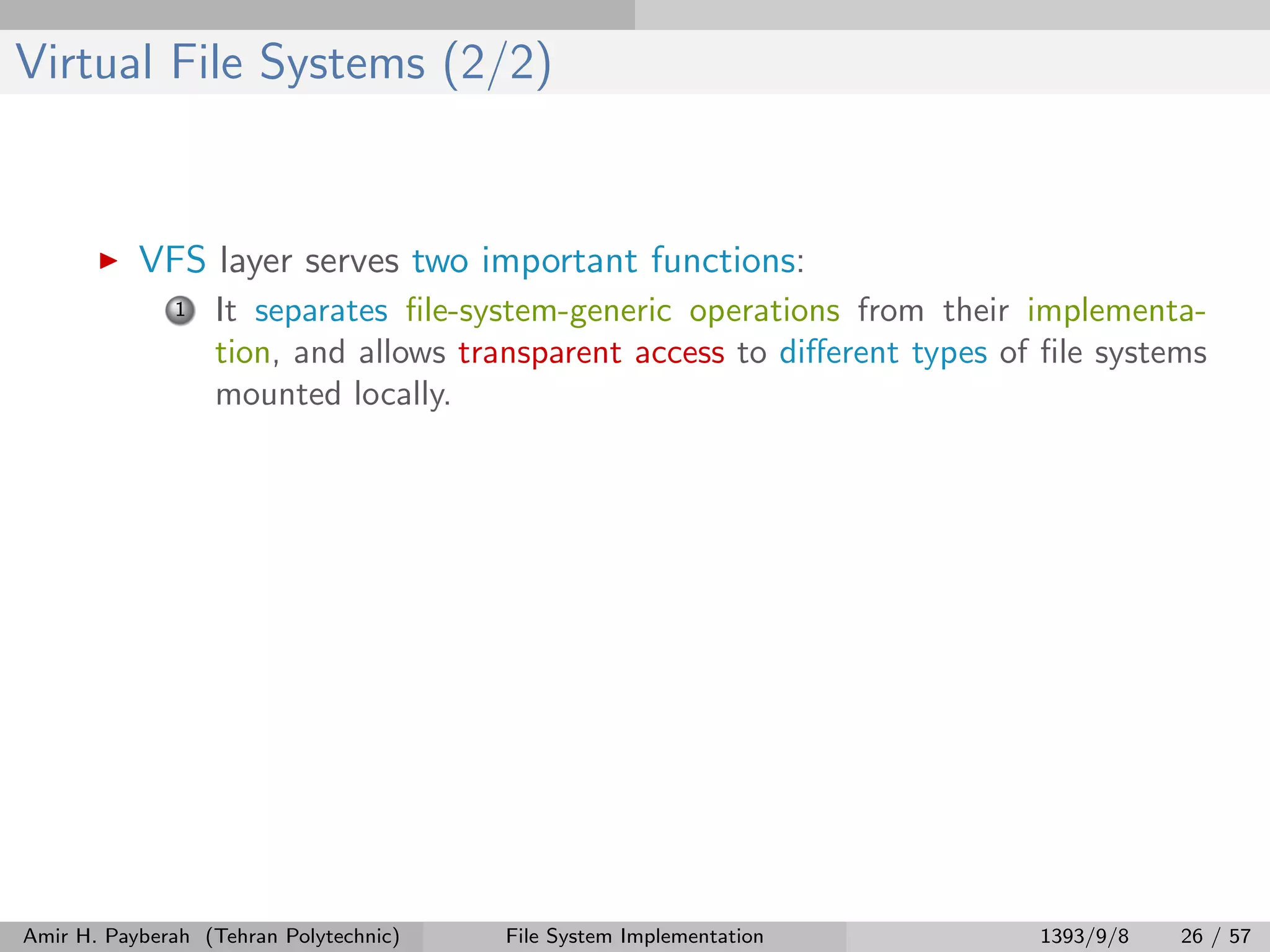 Virtual File Systems (2/2) VFS layer serves two important functions: 1 It separates ﬁle-system-generic operations from their implementa- tion, and allows transparent access to diﬀerent types of ﬁle systems mounted locally. Amir H. Payberah (Tehran Polytechnic) File System Implementation 1393/9/8 26 / 57 