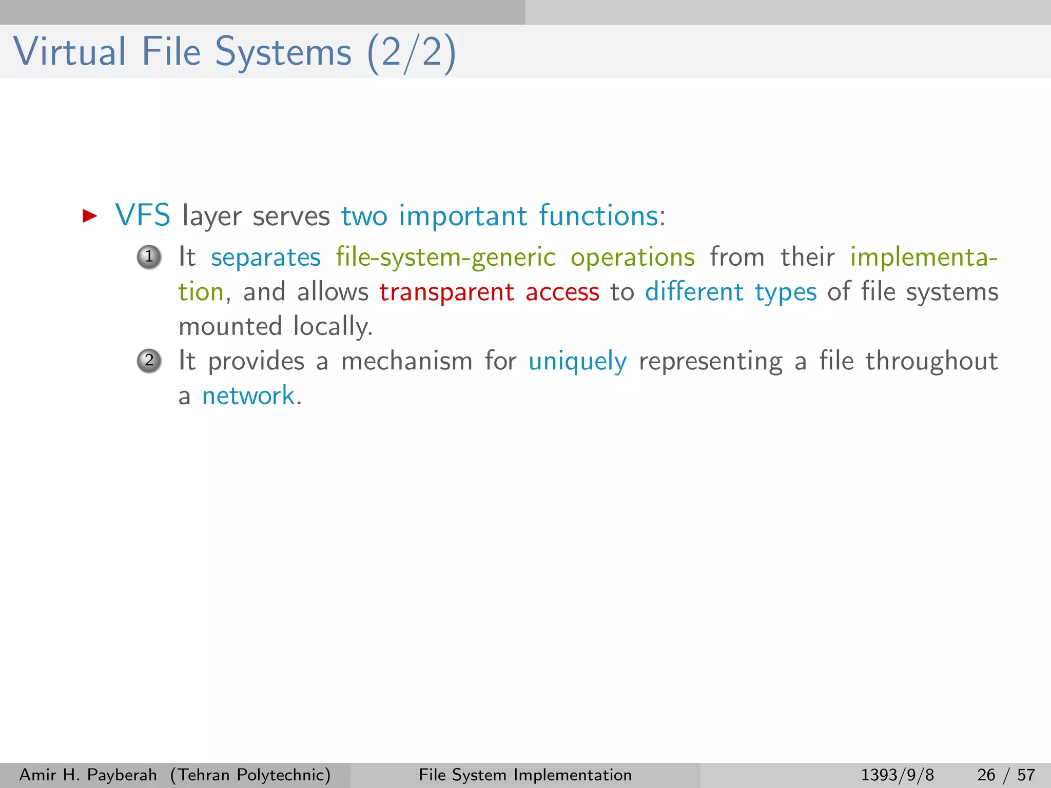 Virtual File Systems (2/2) VFS layer serves two important functions: 1 It separates ﬁle-system-generic operations from their implementa- tion, and allows transparent access to diﬀerent types of ﬁle systems mounted locally. 2 It provides a mechanism for uniquely representing a ﬁle throughout a network. Amir H. Payberah (Tehran Polytechnic) File System Implementation 1393/9/8 26 / 57 