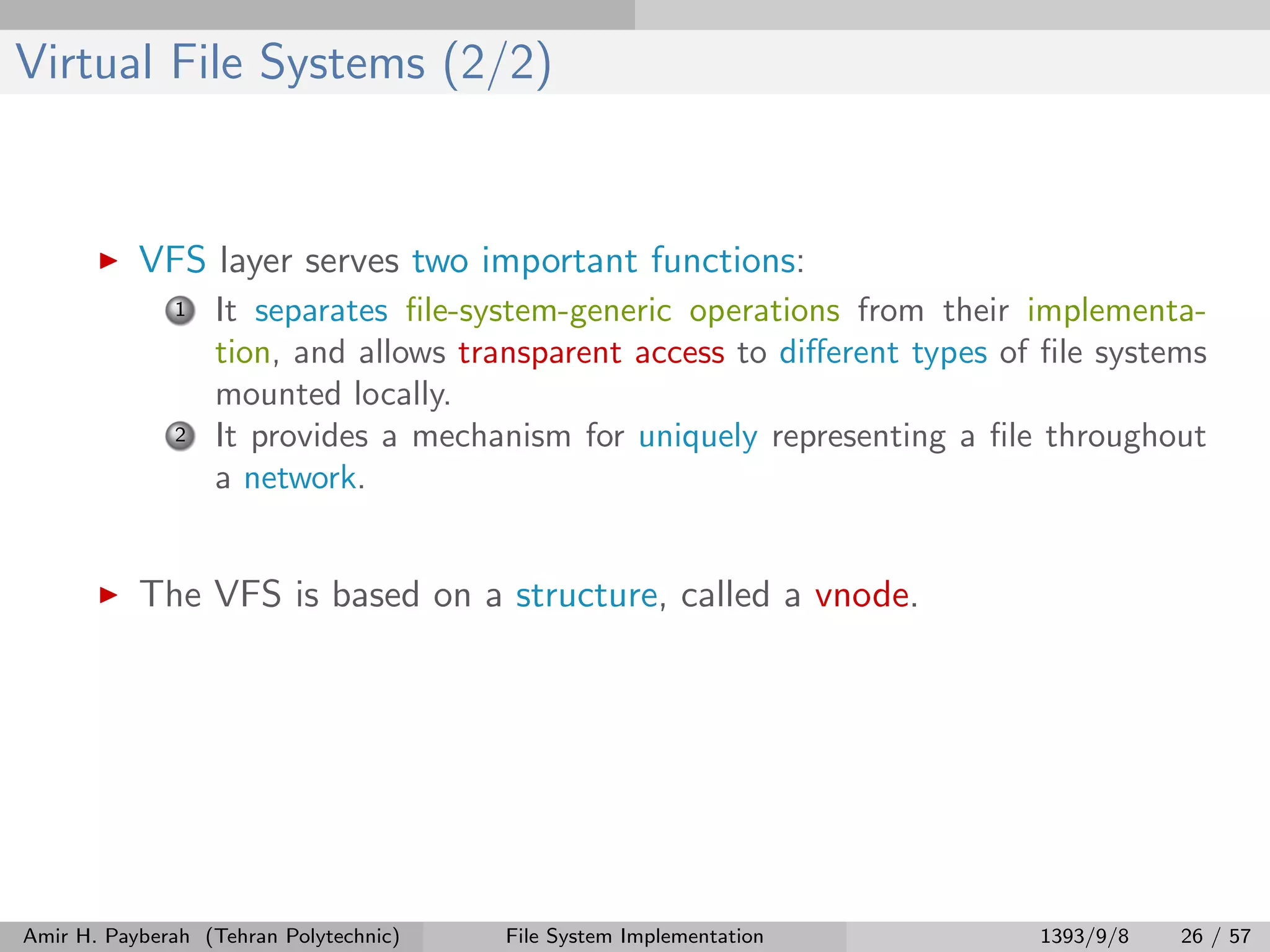 Virtual File Systems (2/2) VFS layer serves two important functions: 1 It separates ﬁle-system-generic operations from their implementa- tion, and allows transparent access to diﬀerent types of ﬁle systems mounted locally. 2 It provides a mechanism for uniquely representing a ﬁle throughout a network. The VFS is based on a structure, called a vnode. Amir H. Payberah (Tehran Polytechnic) File System Implementation 1393/9/8 26 / 57 