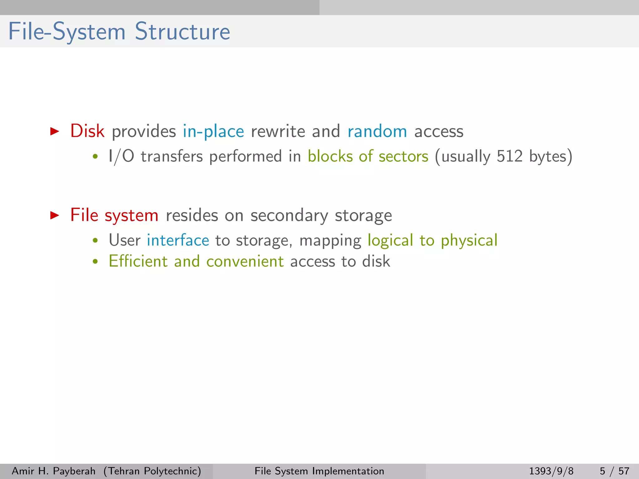 File-System Structure Disk provides in-place rewrite and random access • I/O transfers performed in blocks of sectors (usually 512 bytes) File system resides on secondary storage • User interface to storage, mapping logical to physical • Eﬃcient and convenient access to disk Amir H. Payberah (Tehran Polytechnic) File System Implementation 1393/9/8 5 / 57 