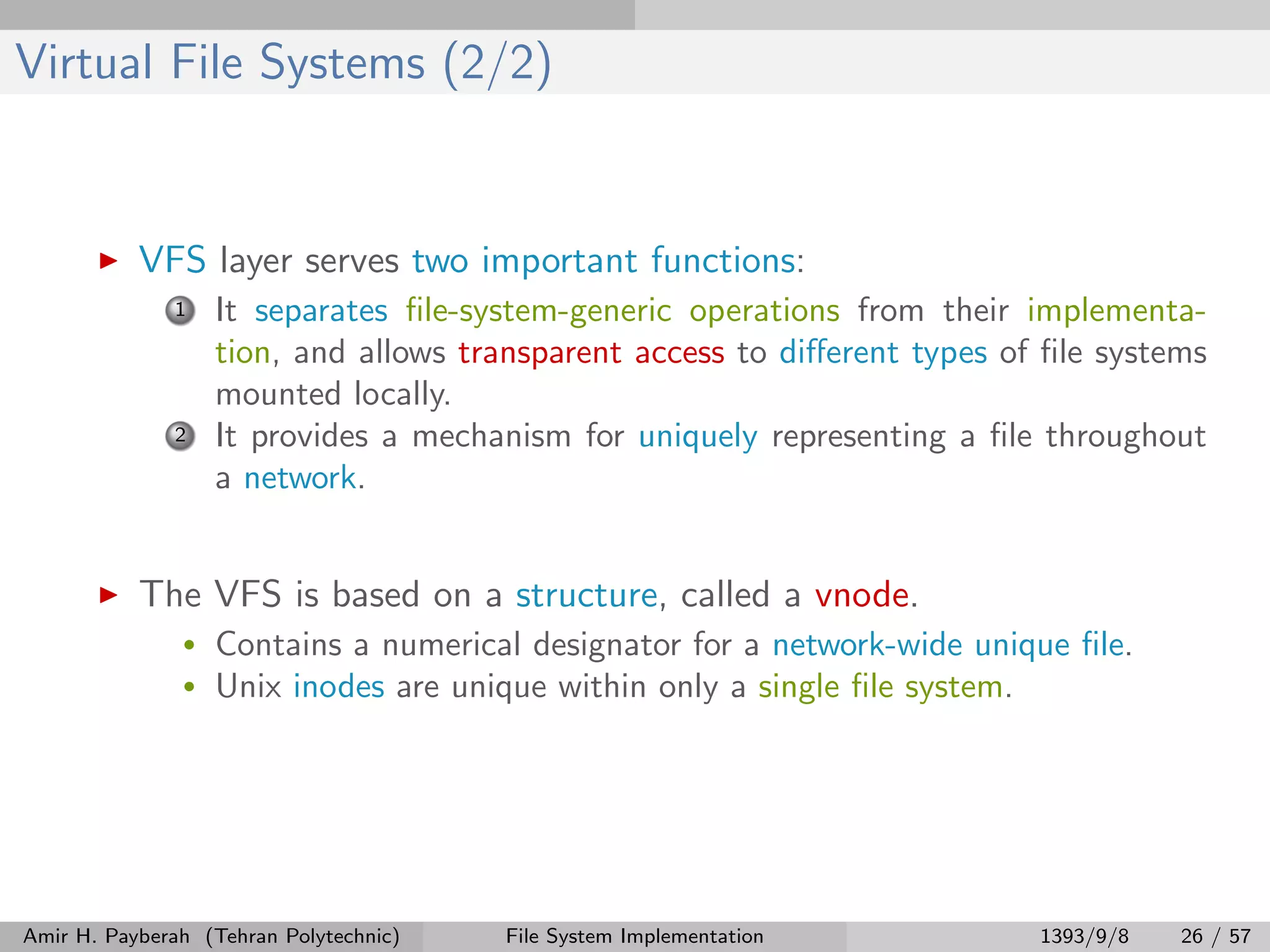 Virtual File Systems (2/2) VFS layer serves two important functions: 1 It separates ﬁle-system-generic operations from their implementa- tion, and allows transparent access to diﬀerent types of ﬁle systems mounted locally. 2 It provides a mechanism for uniquely representing a ﬁle throughout a network. The VFS is based on a structure, called a vnode. • Contains a numerical designator for a network-wide unique ﬁle. • Unix inodes are unique within only a single ﬁle system. Amir H. Payberah (Tehran Polytechnic) File System Implementation 1393/9/8 26 / 57 
