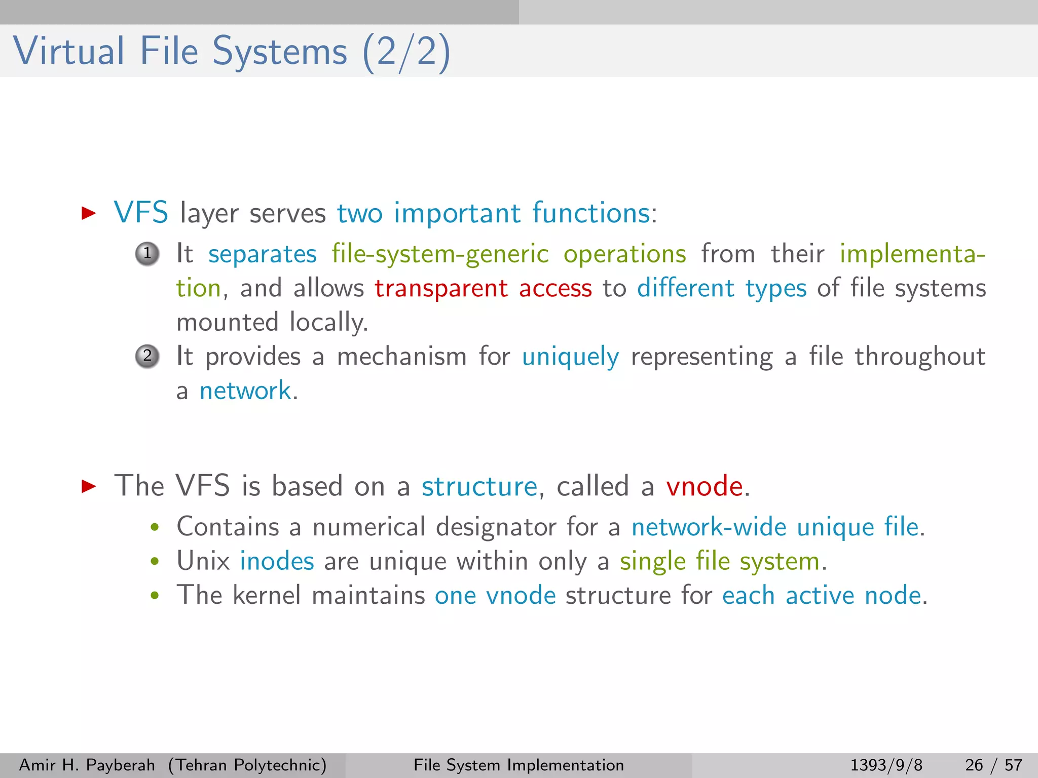 Virtual File Systems (2/2) VFS layer serves two important functions: 1 It separates ﬁle-system-generic operations from their implementa- tion, and allows transparent access to diﬀerent types of ﬁle systems mounted locally. 2 It provides a mechanism for uniquely representing a ﬁle throughout a network. The VFS is based on a structure, called a vnode. • Contains a numerical designator for a network-wide unique ﬁle. • Unix inodes are unique within only a single ﬁle system. • The kernel maintains one vnode structure for each active node. Amir H. Payberah (Tehran Polytechnic) File System Implementation 1393/9/8 26 / 57 