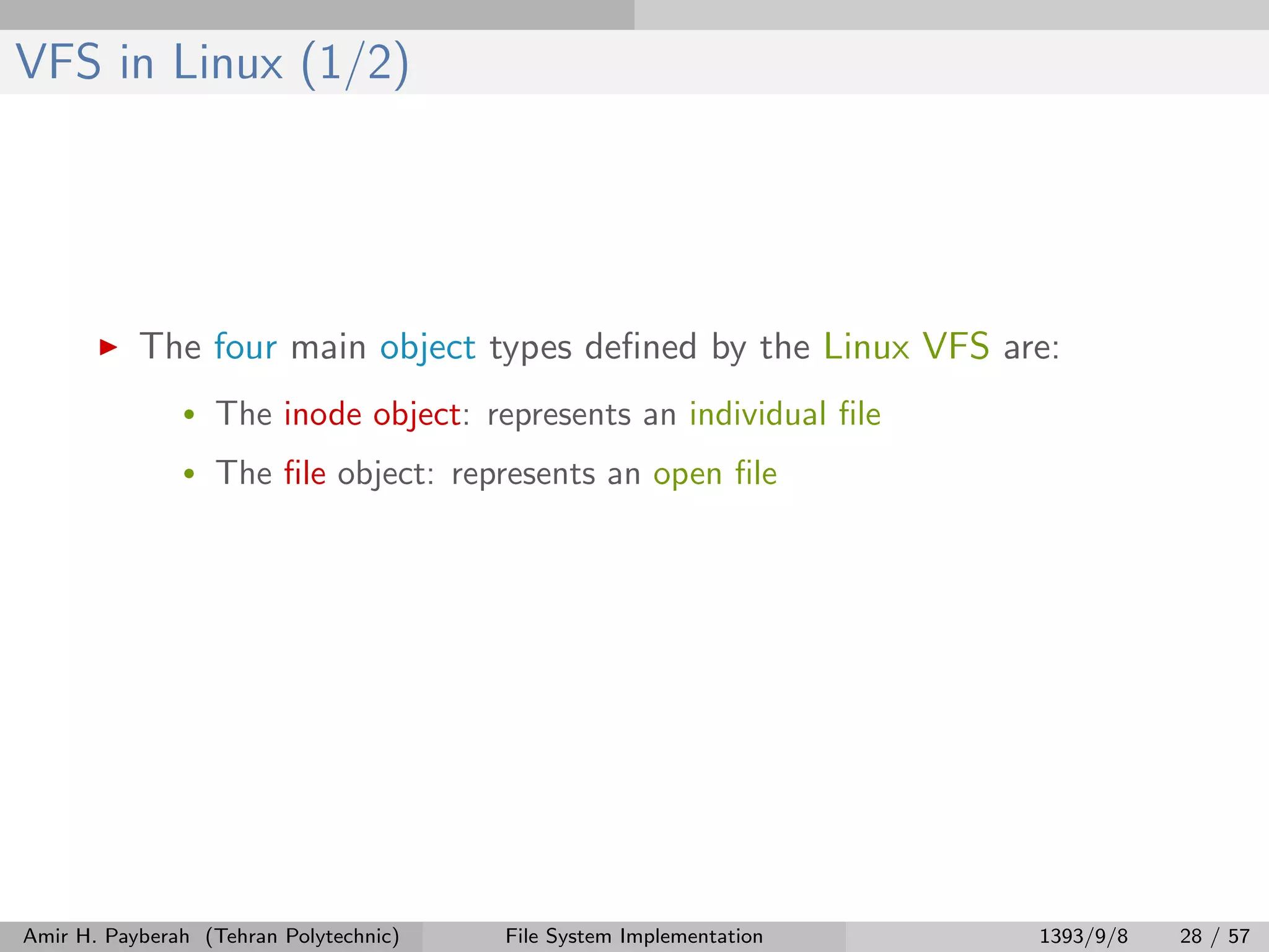 VFS in Linux (1/2) The four main object types deﬁned by the Linux VFS are: • The inode object: represents an individual ﬁle • The ﬁle object: represents an open ﬁle Amir H. Payberah (Tehran Polytechnic) File System Implementation 1393/9/8 28 / 57 