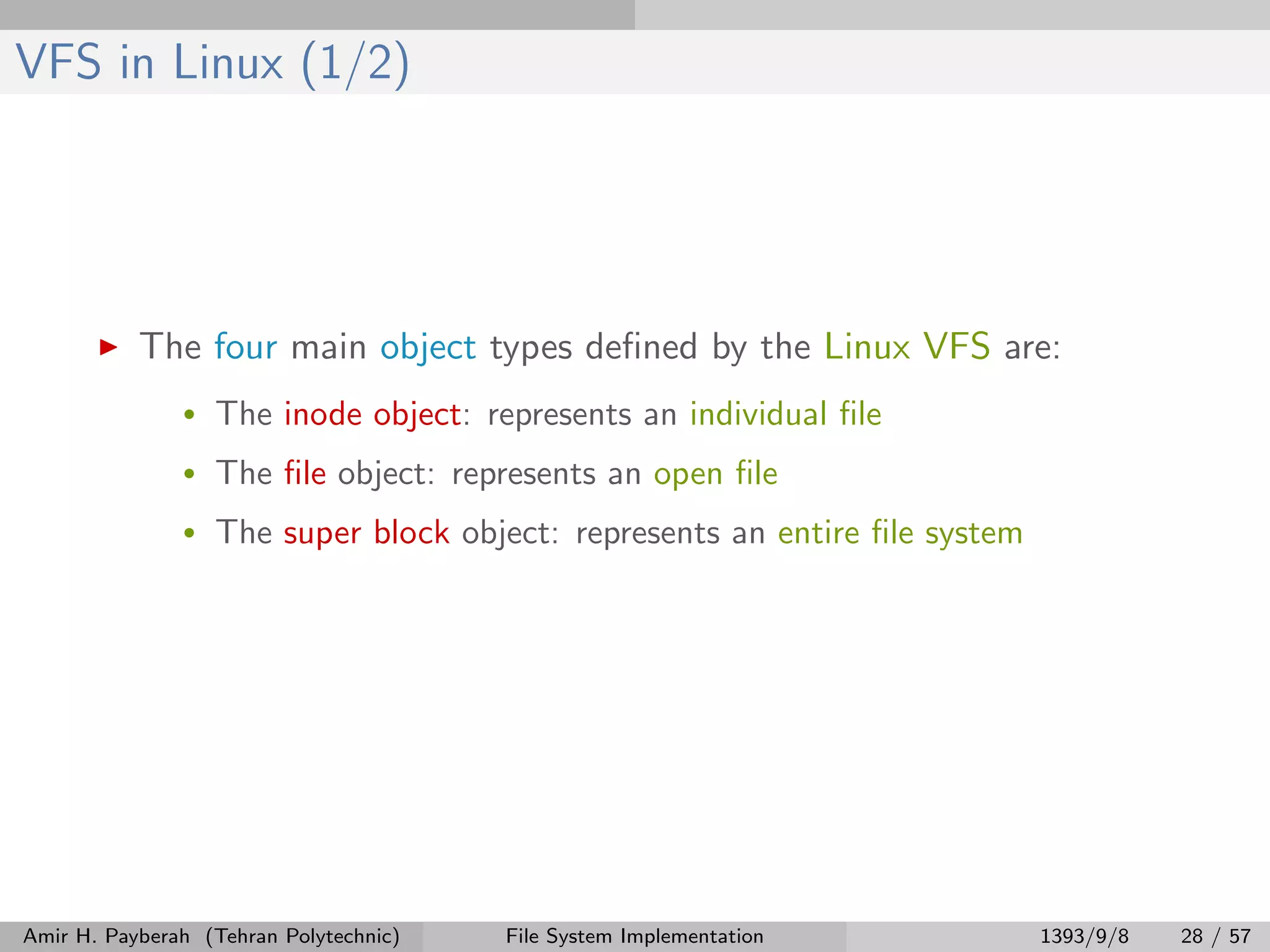 VFS in Linux (1/2) The four main object types deﬁned by the Linux VFS are: • The inode object: represents an individual ﬁle • The ﬁle object: represents an open ﬁle • The super block object: represents an entire ﬁle system Amir H. Payberah (Tehran Polytechnic) File System Implementation 1393/9/8 28 / 57 