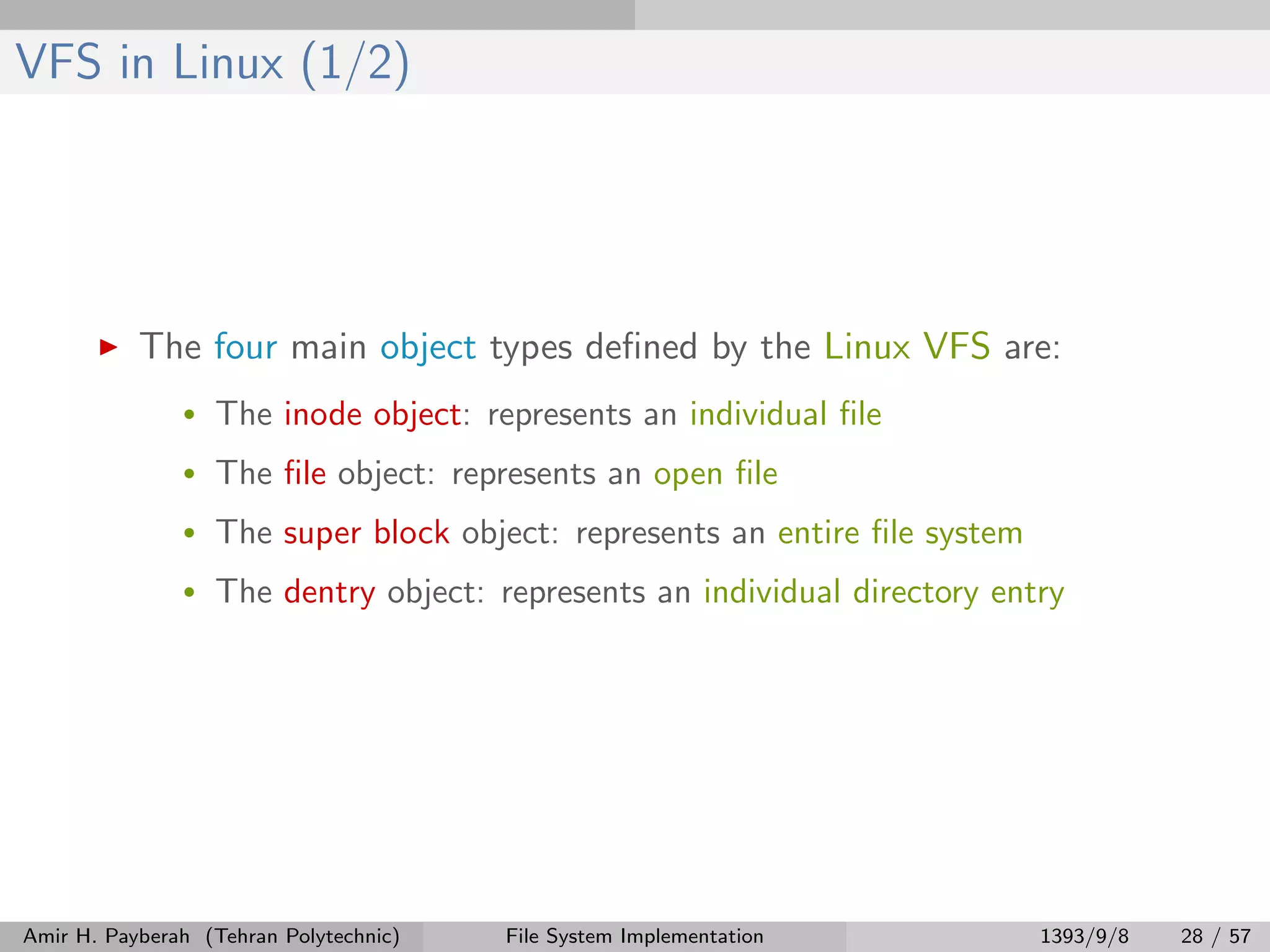 VFS in Linux (1/2) The four main object types deﬁned by the Linux VFS are: • The inode object: represents an individual ﬁle • The ﬁle object: represents an open ﬁle • The super block object: represents an entire ﬁle system • The dentry object: represents an individual directory entry Amir H. Payberah (Tehran Polytechnic) File System Implementation 1393/9/8 28 / 57 