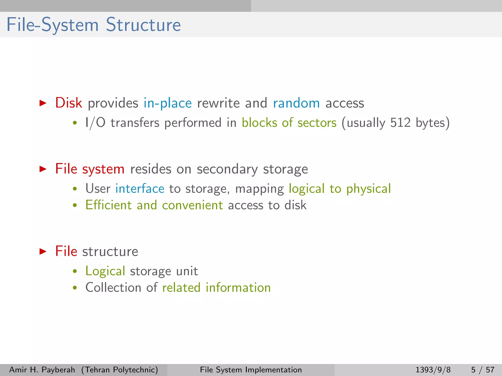 File-System Structure Disk provides in-place rewrite and random access • I/O transfers performed in blocks of sectors (usually 512 bytes) File system resides on secondary storage • User interface to storage, mapping logical to physical • Eﬃcient and convenient access to disk File structure • Logical storage unit • Collection of related information Amir H. Payberah (Tehran Polytechnic) File System Implementation 1393/9/8 5 / 57 