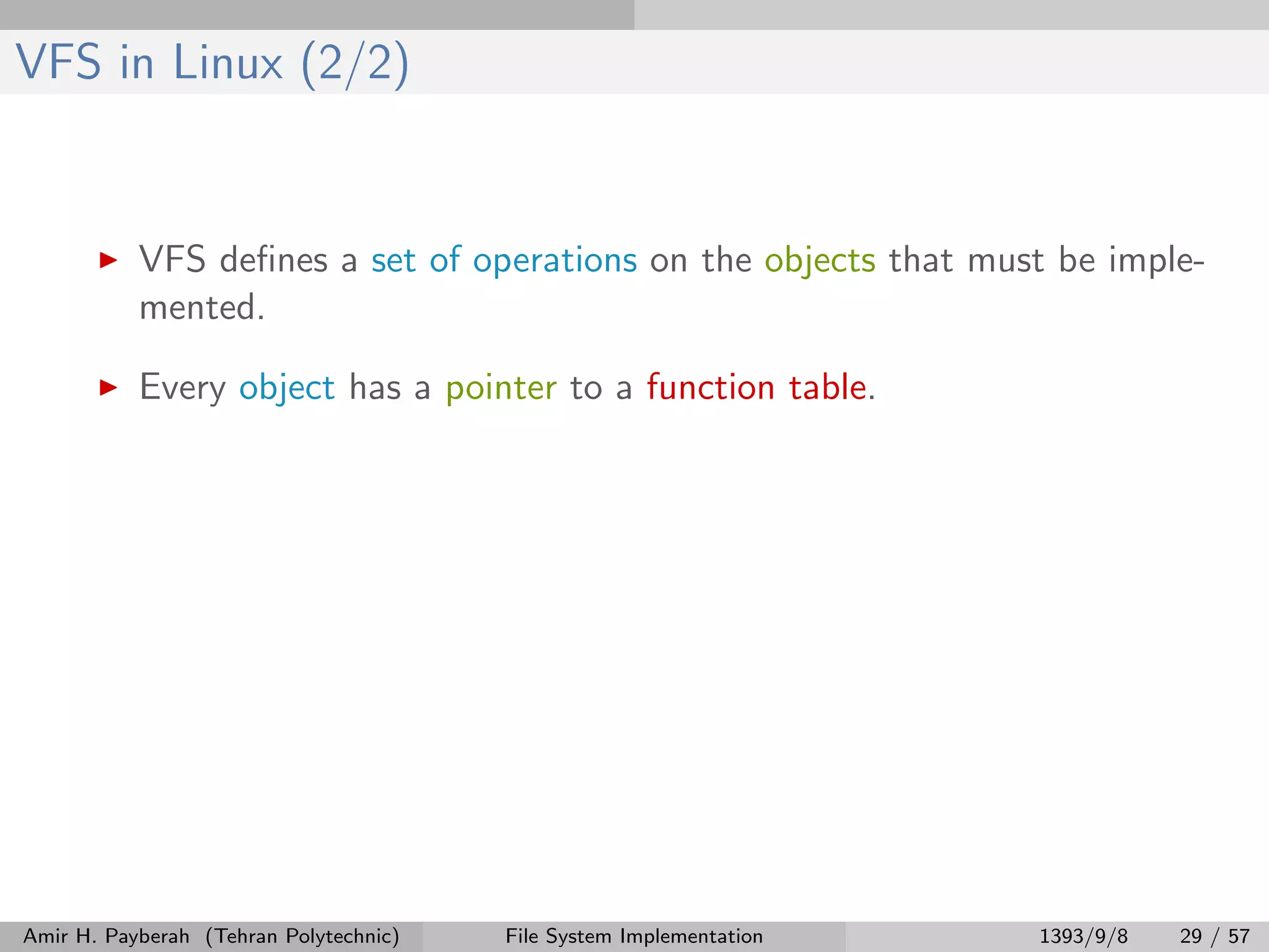 VFS in Linux (2/2) VFS deﬁnes a set of operations on the objects that must be imple- mented. Every object has a pointer to a function table. Amir H. Payberah (Tehran Polytechnic) File System Implementation 1393/9/8 29 / 57 