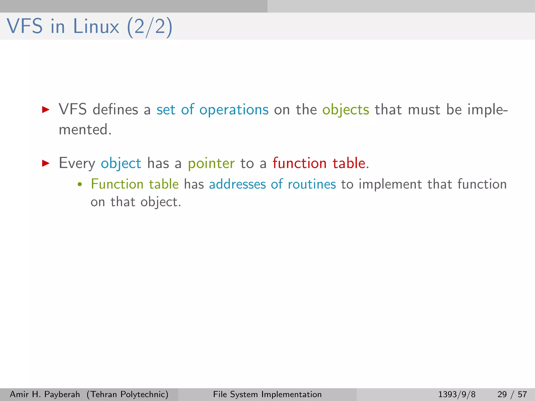 VFS in Linux (2/2) VFS deﬁnes a set of operations on the objects that must be imple- mented. Every object has a pointer to a function table. • Function table has addresses of routines to implement that function on that object. Amir H. Payberah (Tehran Polytechnic) File System Implementation 1393/9/8 29 / 57 