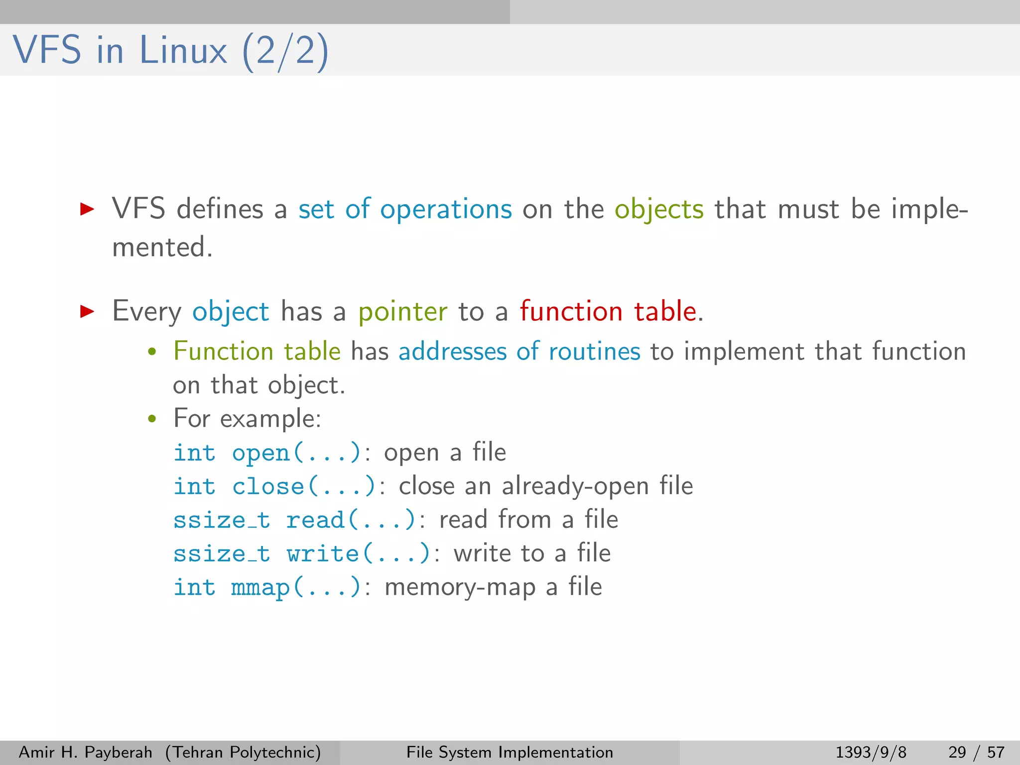 VFS in Linux (2/2) VFS deﬁnes a set of operations on the objects that must be imple- mented. Every object has a pointer to a function table. • Function table has addresses of routines to implement that function on that object. • For example: int open(...): open a ﬁle int close(...): close an already-open ﬁle ssize t read(...): read from a ﬁle ssize t write(...): write to a ﬁle int mmap(...): memory-map a ﬁle Amir H. Payberah (Tehran Polytechnic) File System Implementation 1393/9/8 29 / 57 
