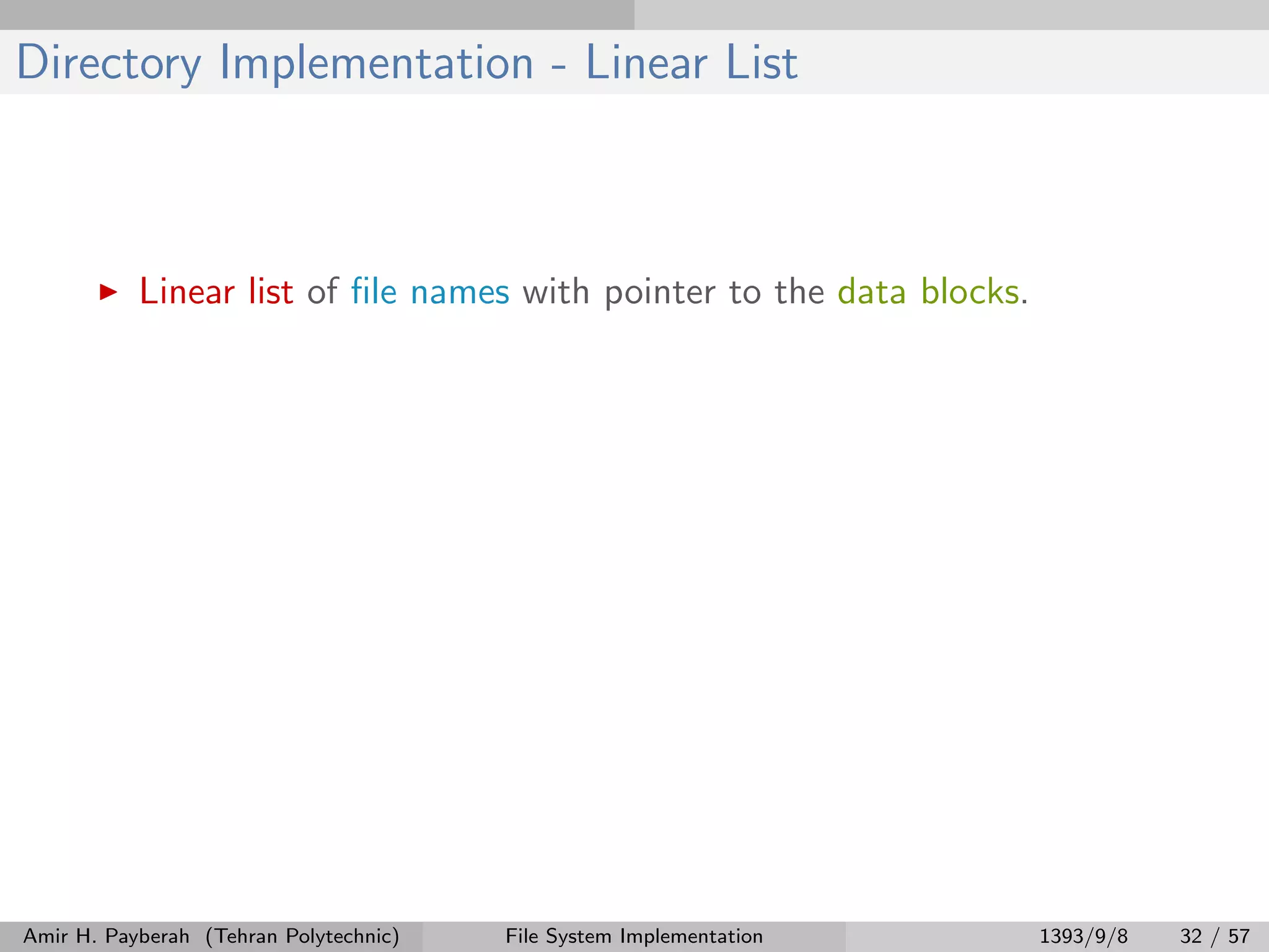 Directory Implementation - Linear List Linear list of ﬁle names with pointer to the data blocks. Amir H. Payberah (Tehran Polytechnic) File System Implementation 1393/9/8 32 / 57 