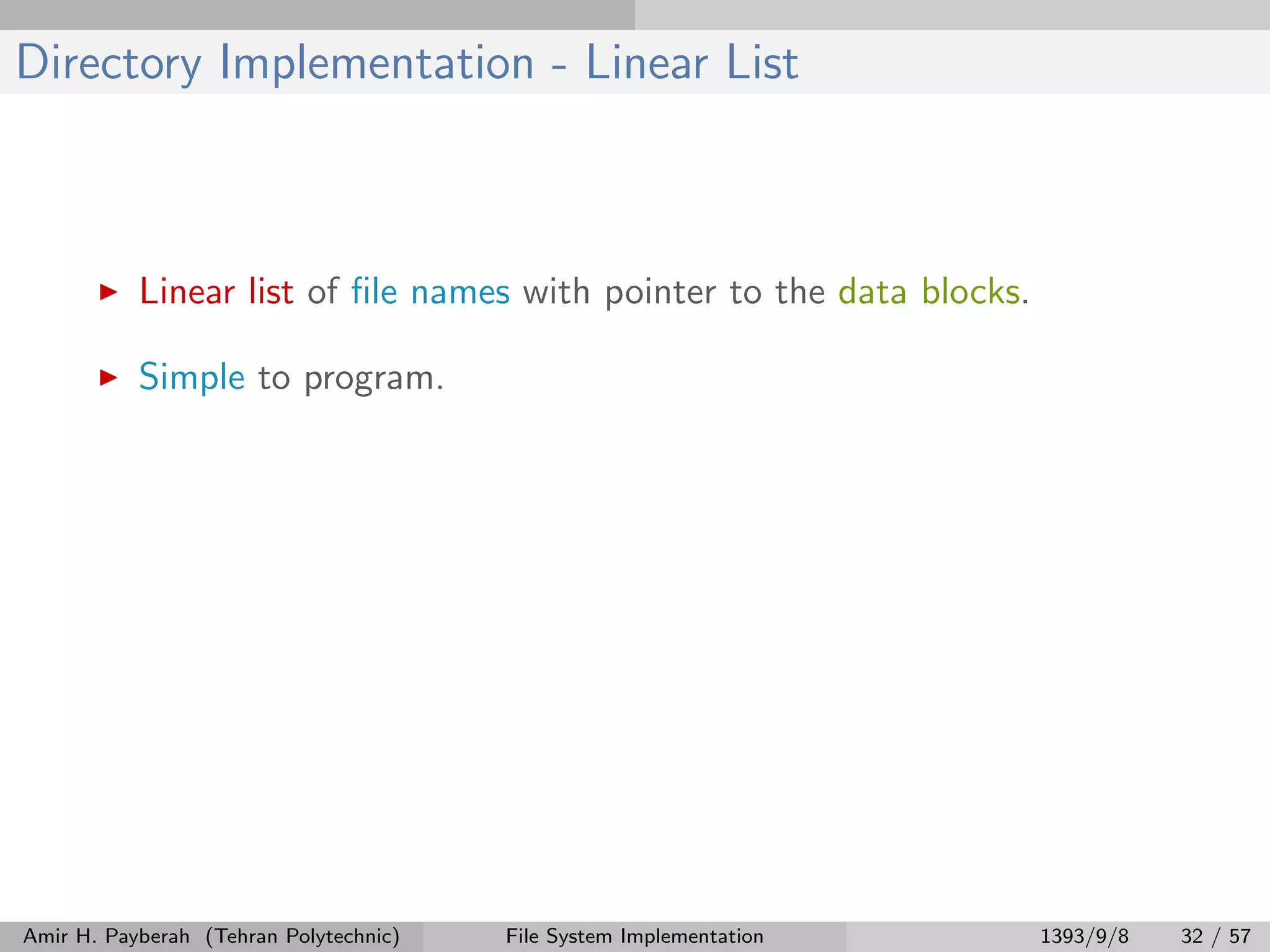 Directory Implementation - Linear List Linear list of ﬁle names with pointer to the data blocks. Simple to program. Amir H. Payberah (Tehran Polytechnic) File System Implementation 1393/9/8 32 / 57 