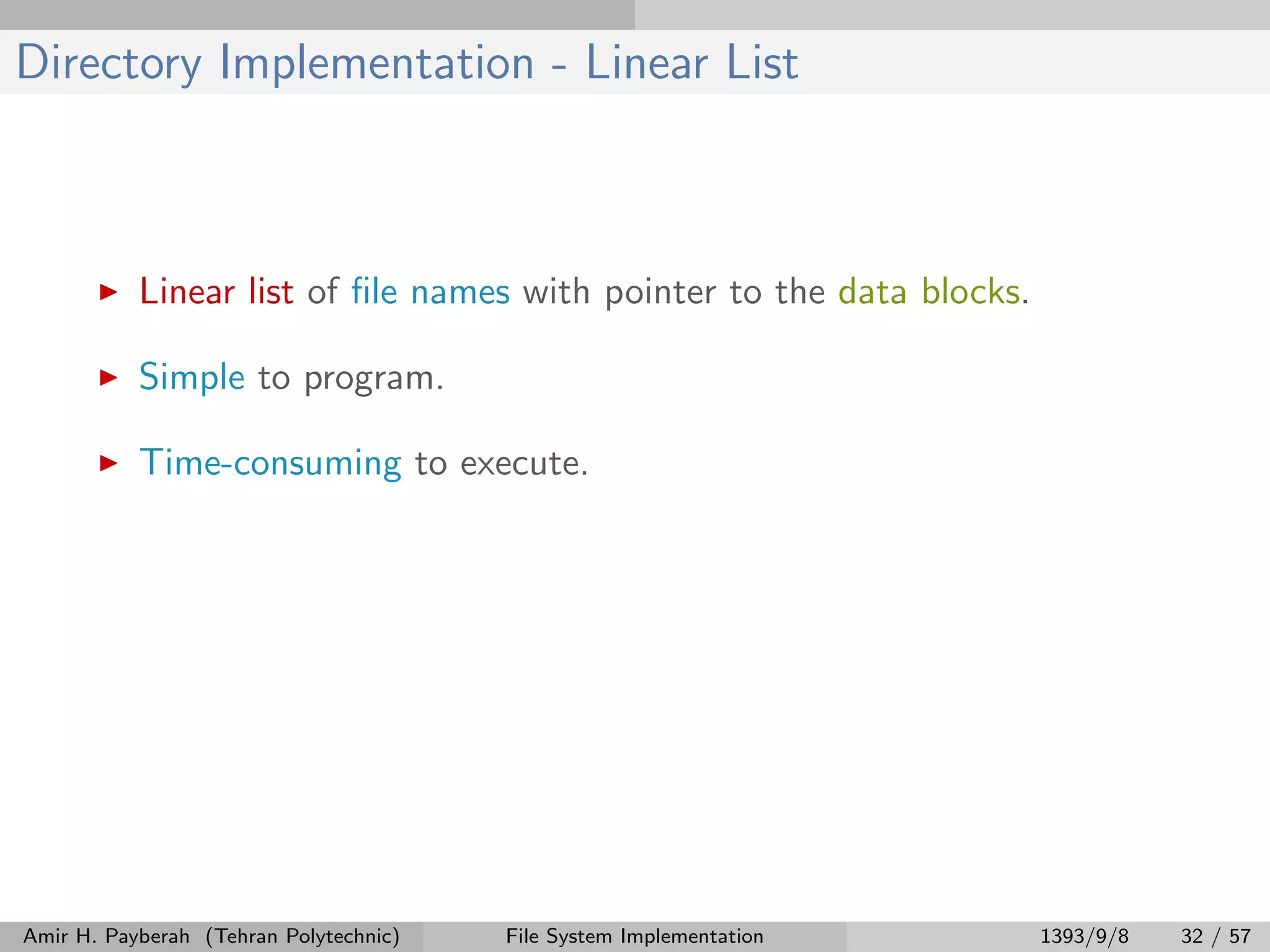 Directory Implementation - Linear List Linear list of ﬁle names with pointer to the data blocks. Simple to program. Time-consuming to execute. Amir H. Payberah (Tehran Polytechnic) File System Implementation 1393/9/8 32 / 57 