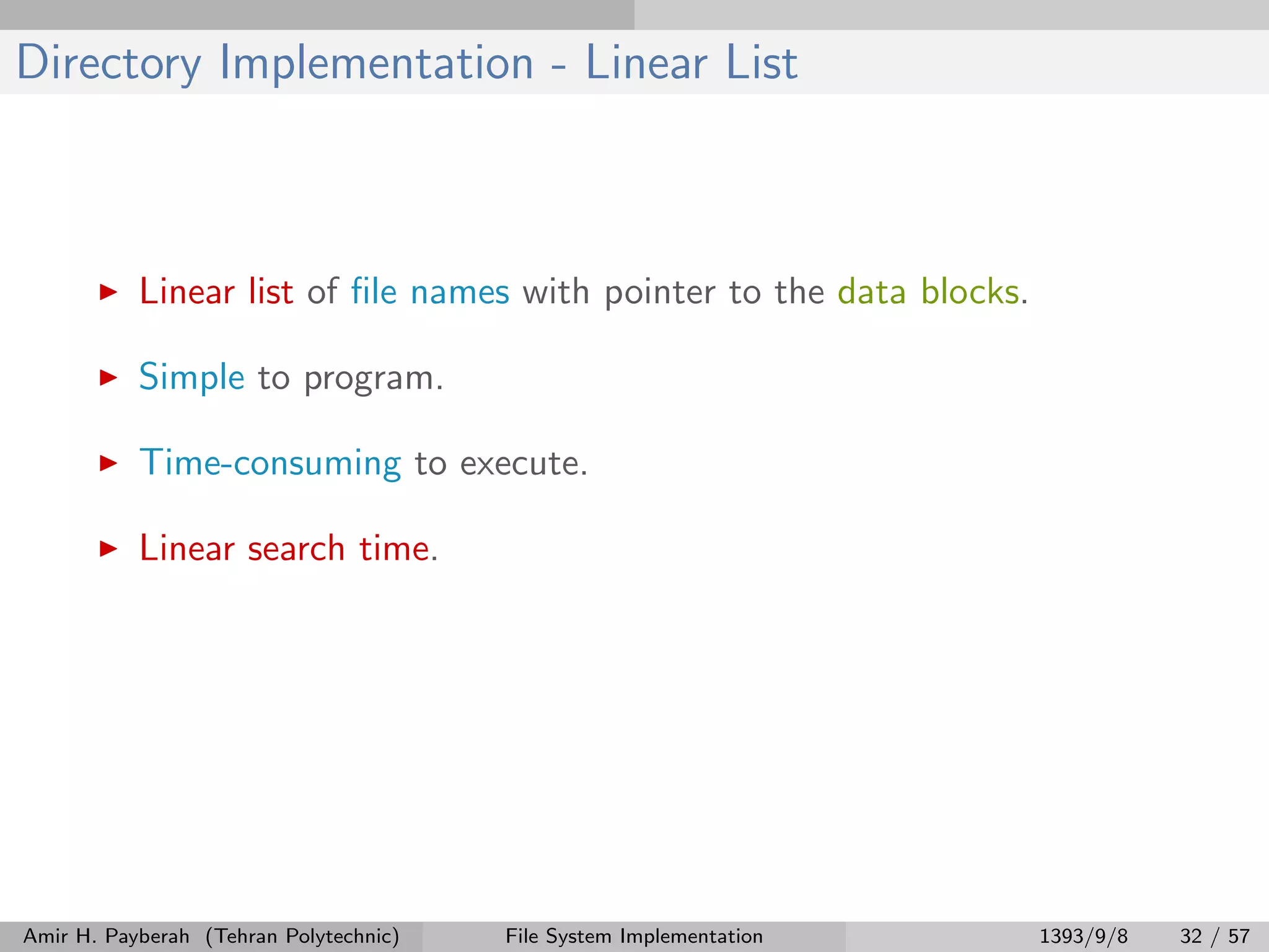 Directory Implementation - Linear List Linear list of ﬁle names with pointer to the data blocks. Simple to program. Time-consuming to execute. Linear search time. Amir H. Payberah (Tehran Polytechnic) File System Implementation 1393/9/8 32 / 57 