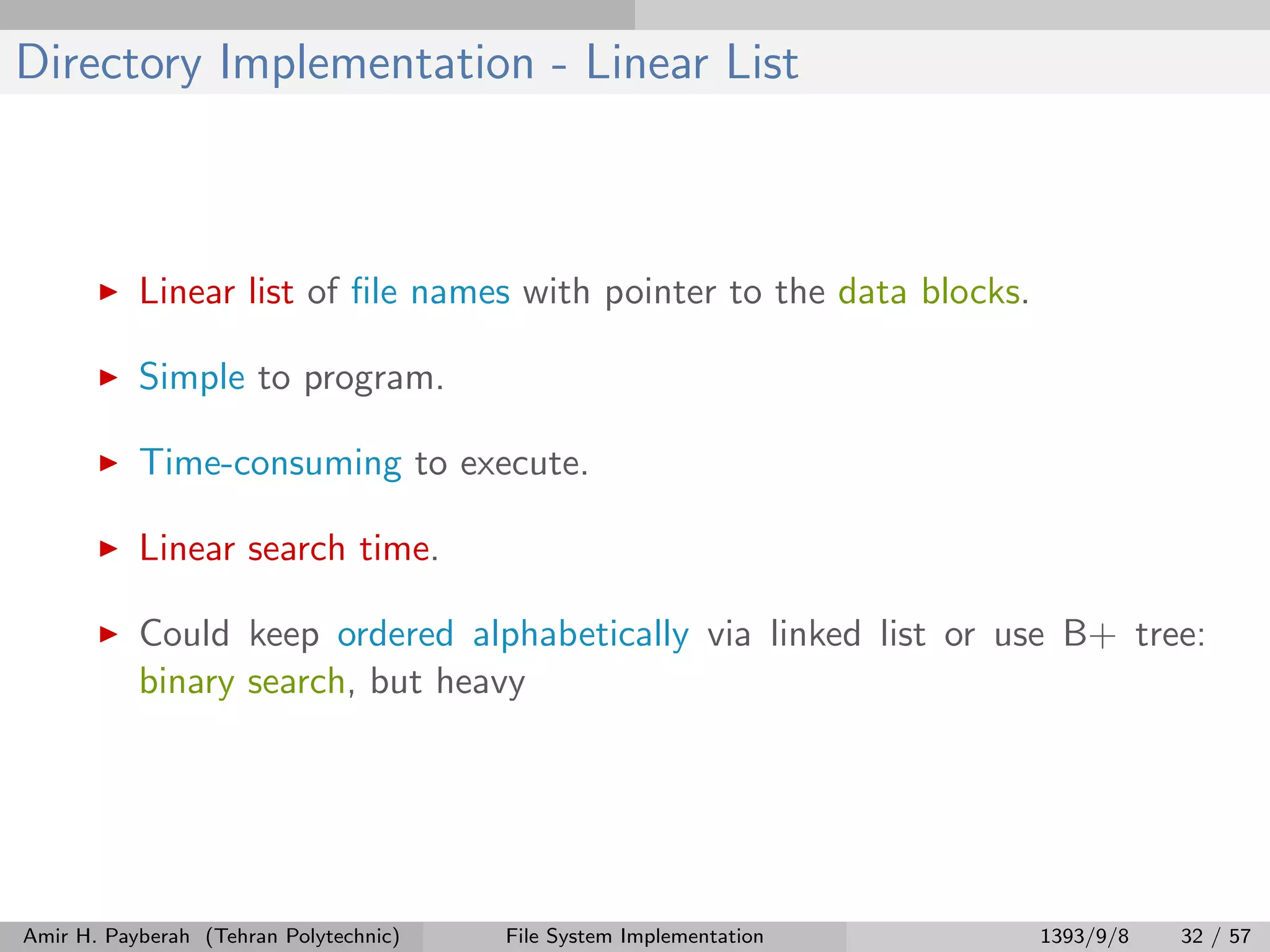 Directory Implementation - Linear List Linear list of ﬁle names with pointer to the data blocks. Simple to program. Time-consuming to execute. Linear search time. Could keep ordered alphabetically via linked list or use B+ tree: binary search, but heavy Amir H. Payberah (Tehran Polytechnic) File System Implementation 1393/9/8 32 / 57 