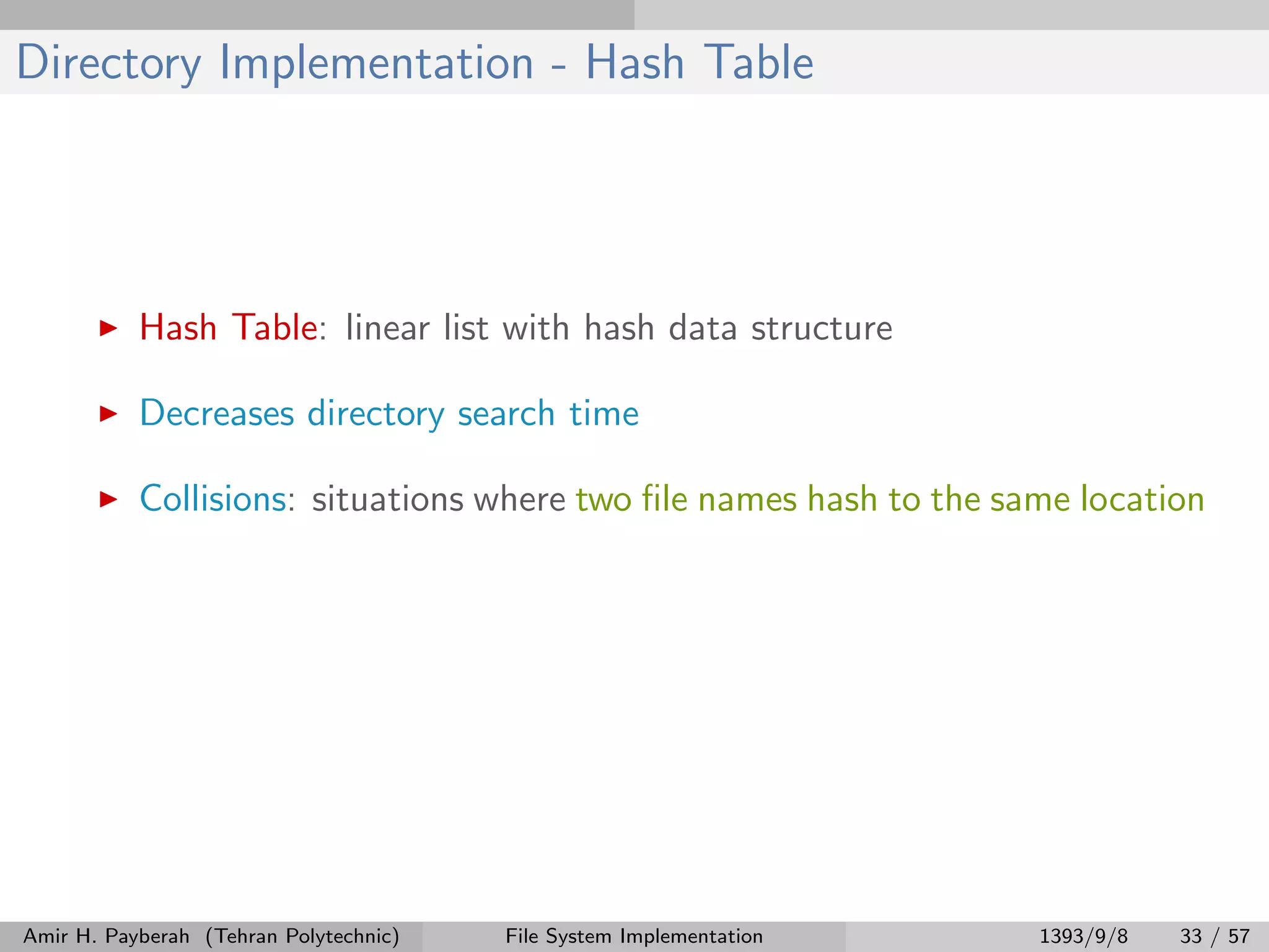 Directory Implementation - Hash Table Hash Table: linear list with hash data structure Decreases directory search time Collisions: situations where two ﬁle names hash to the same location Amir H. Payberah (Tehran Polytechnic) File System Implementation 1393/9/8 33 / 57 