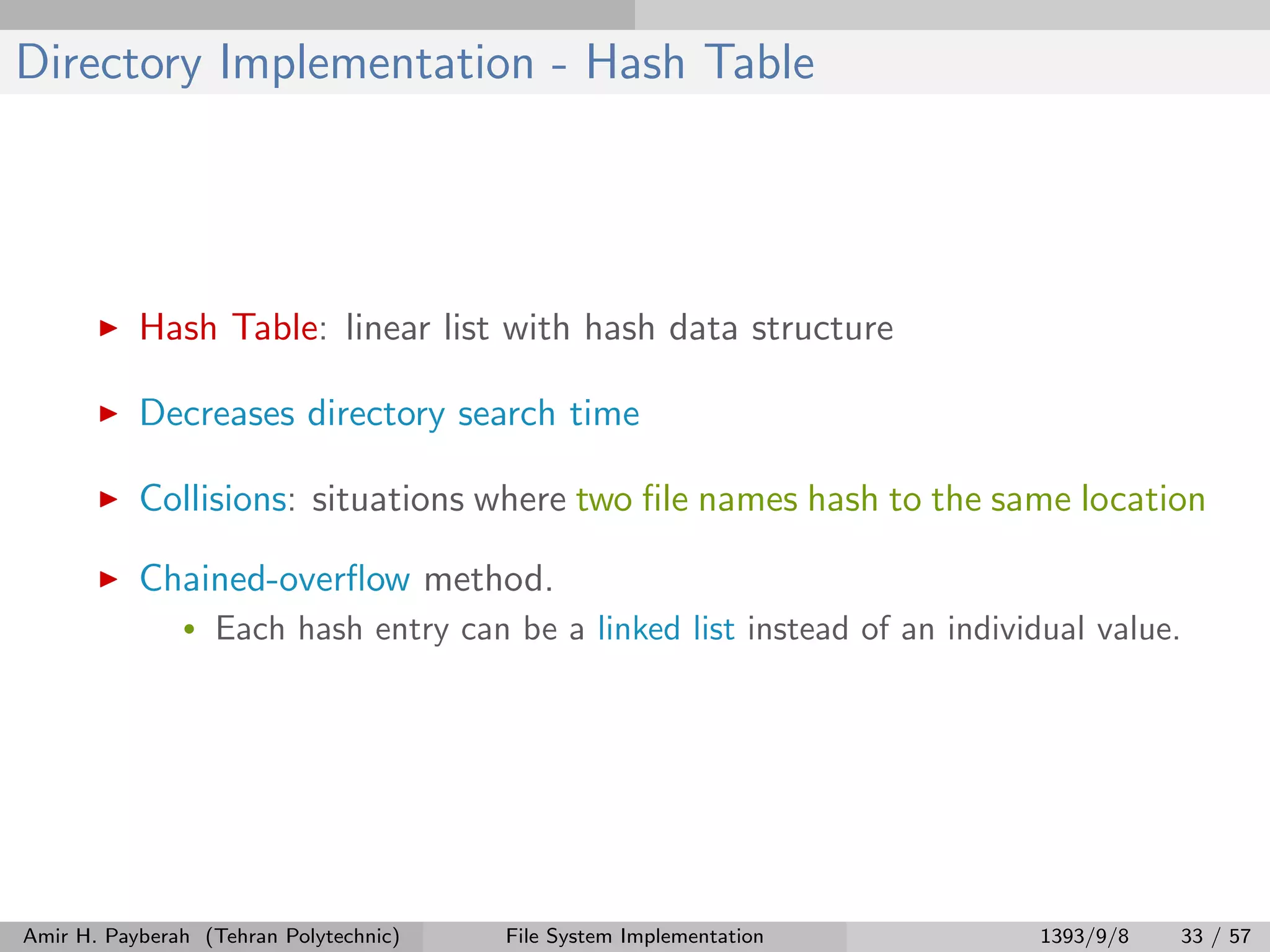 Directory Implementation - Hash Table Hash Table: linear list with hash data structure Decreases directory search time Collisions: situations where two ﬁle names hash to the same location Chained-overﬂow method. • Each hash entry can be a linked list instead of an individual value. Amir H. Payberah (Tehran Polytechnic) File System Implementation 1393/9/8 33 / 57 
