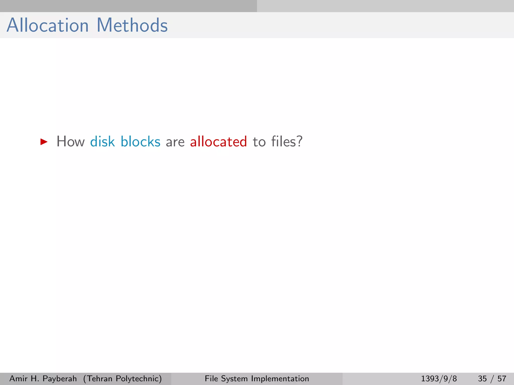 Allocation Methods How disk blocks are allocated to ﬁles? Amir H. Payberah (Tehran Polytechnic) File System Implementation 1393/9/8 35 / 57 