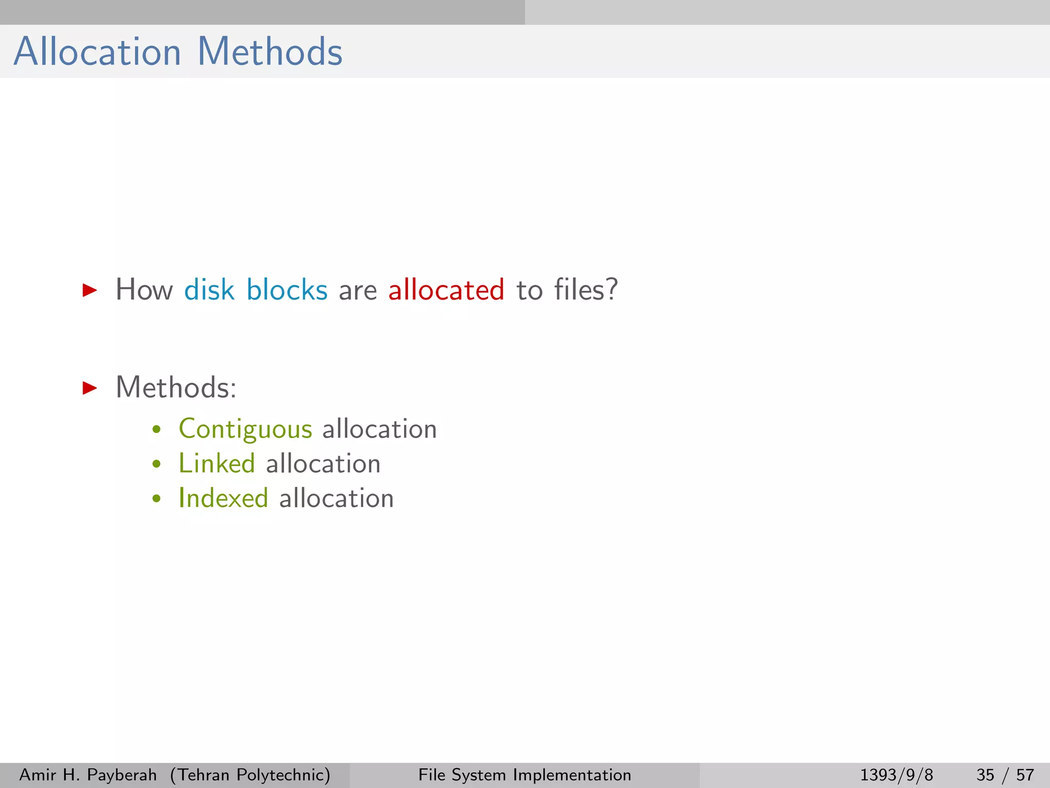 Allocation Methods How disk blocks are allocated to ﬁles? Methods: • Contiguous allocation • Linked allocation • Indexed allocation Amir H. Payberah (Tehran Polytechnic) File System Implementation 1393/9/8 35 / 57 