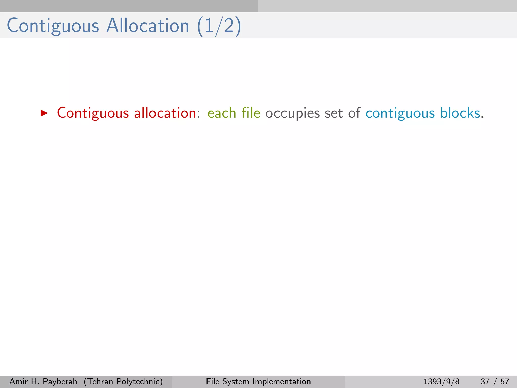 Contiguous Allocation (1/2) Contiguous allocation: each ﬁle occupies set of contiguous blocks. Amir H. Payberah (Tehran Polytechnic) File System Implementation 1393/9/8 37 / 57 