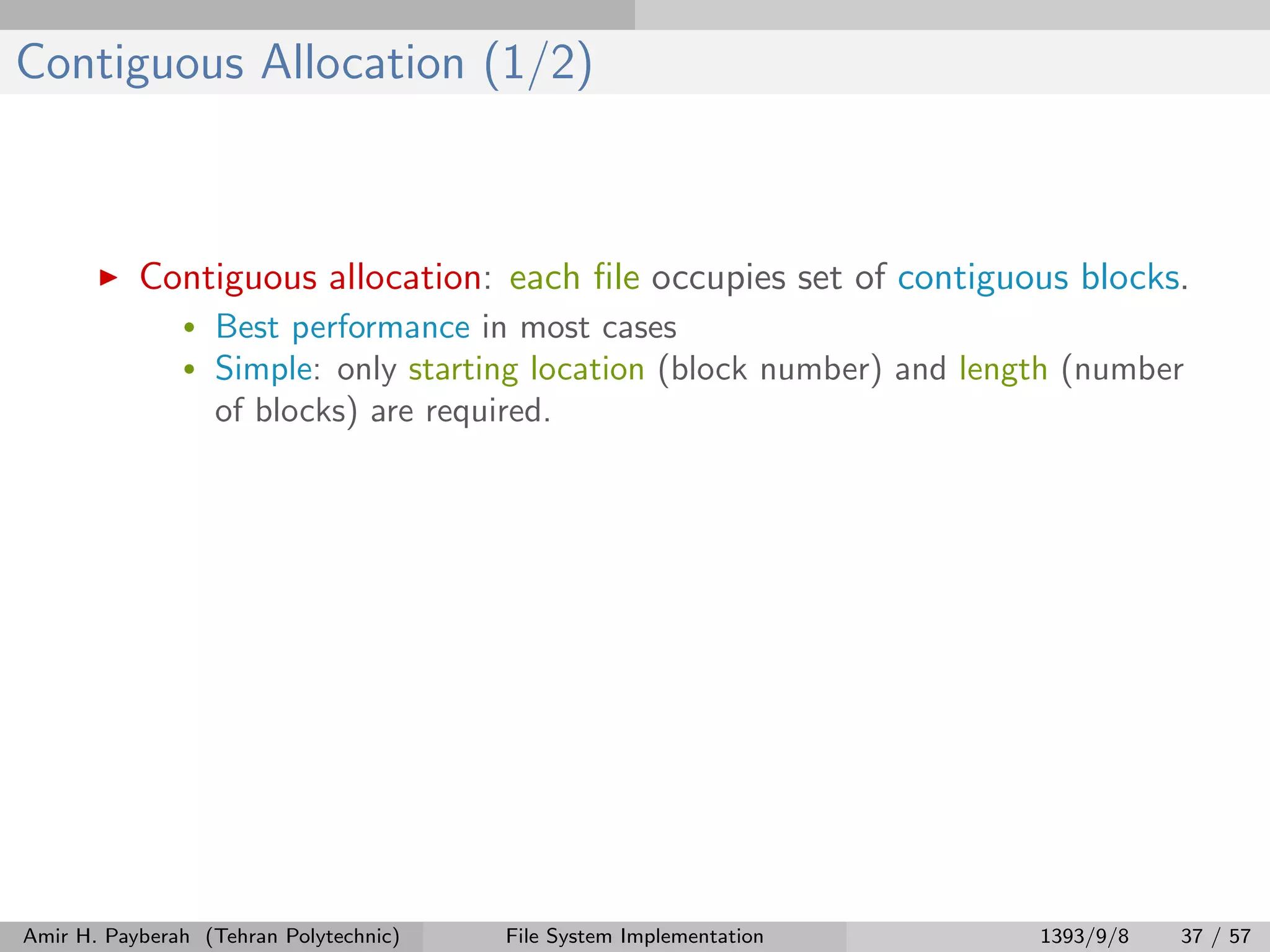 Contiguous Allocation (1/2) Contiguous allocation: each ﬁle occupies set of contiguous blocks. • Best performance in most cases • Simple: only starting location (block number) and length (number of blocks) are required. Amir H. Payberah (Tehran Polytechnic) File System Implementation 1393/9/8 37 / 57 