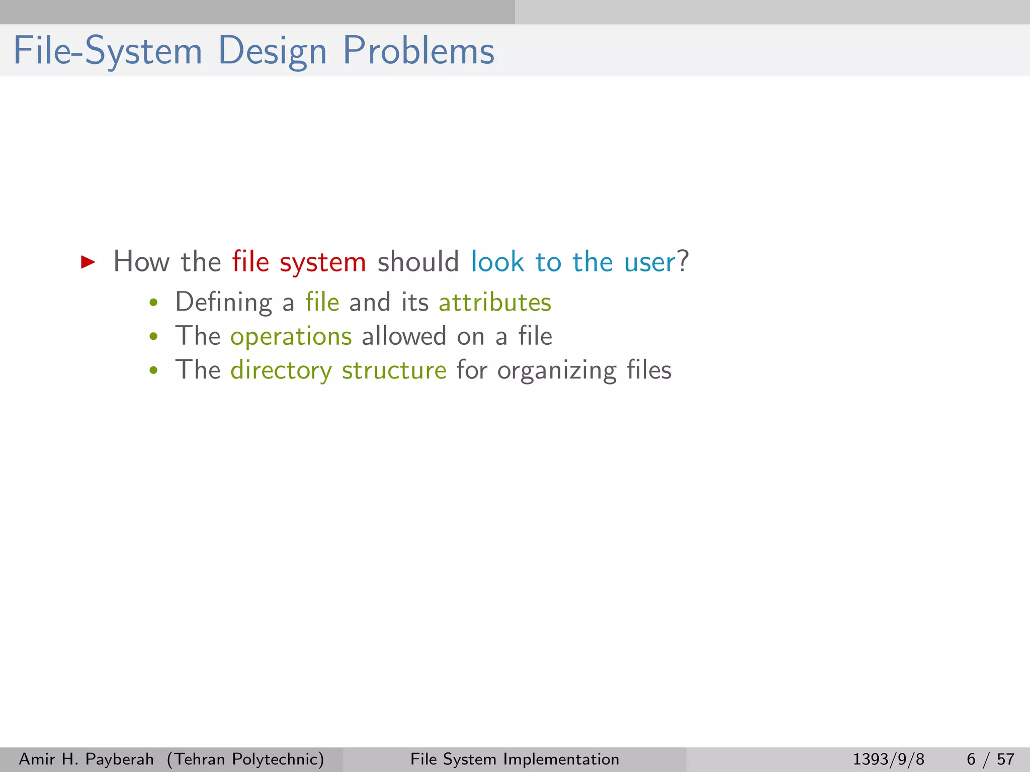 File-System Design Problems How the ﬁle system should look to the user? • Deﬁning a ﬁle and its attributes • The operations allowed on a ﬁle • The directory structure for organizing ﬁles Amir H. Payberah (Tehran Polytechnic) File System Implementation 1393/9/8 6 / 57 