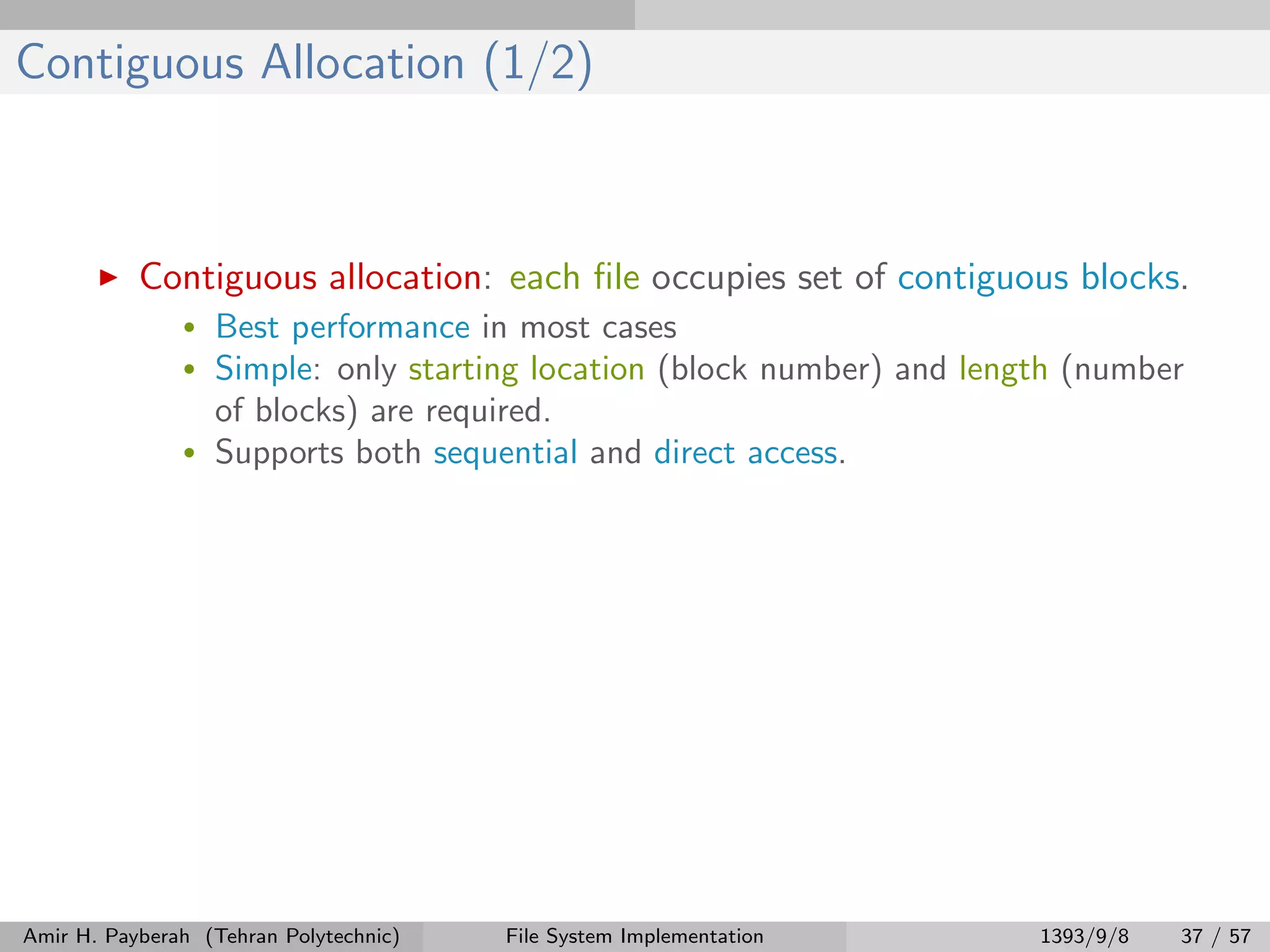 Contiguous Allocation (1/2) Contiguous allocation: each ﬁle occupies set of contiguous blocks. • Best performance in most cases • Simple: only starting location (block number) and length (number of blocks) are required. • Supports both sequential and direct access. Amir H. Payberah (Tehran Polytechnic) File System Implementation 1393/9/8 37 / 57 