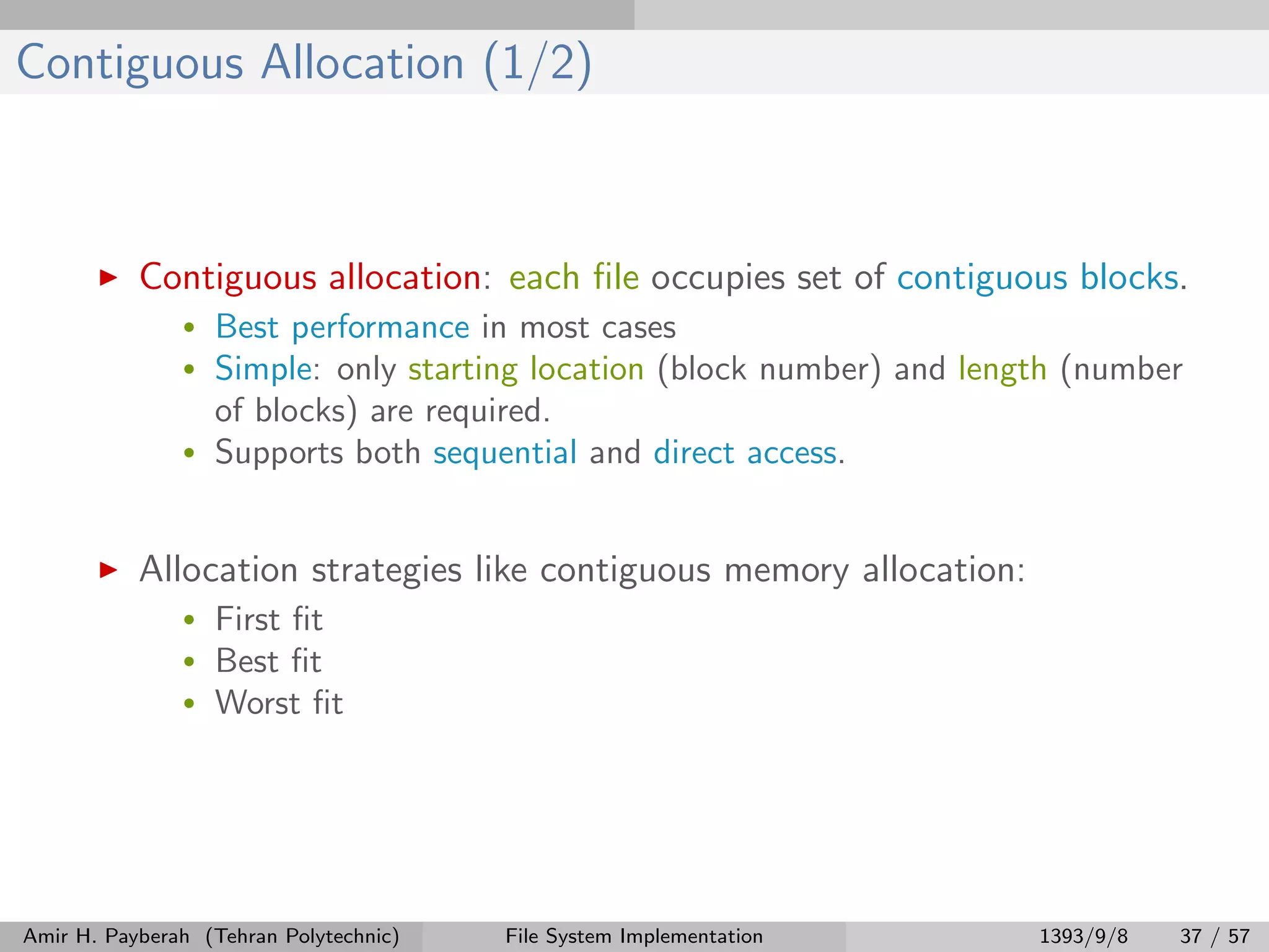 Contiguous Allocation (1/2) Contiguous allocation: each ﬁle occupies set of contiguous blocks. • Best performance in most cases • Simple: only starting location (block number) and length (number of blocks) are required. • Supports both sequential and direct access. Allocation strategies like contiguous memory allocation: • First ﬁt • Best ﬁt • Worst ﬁt Amir H. Payberah (Tehran Polytechnic) File System Implementation 1393/9/8 37 / 57 
