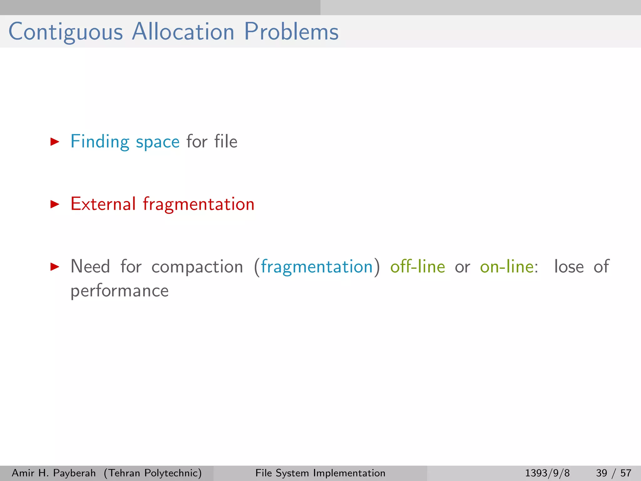Contiguous Allocation Problems Finding space for ﬁle External fragmentation Need for compaction (fragmentation) oﬀ-line or on-line: lose of performance Amir H. Payberah (Tehran Polytechnic) File System Implementation 1393/9/8 39 / 57 