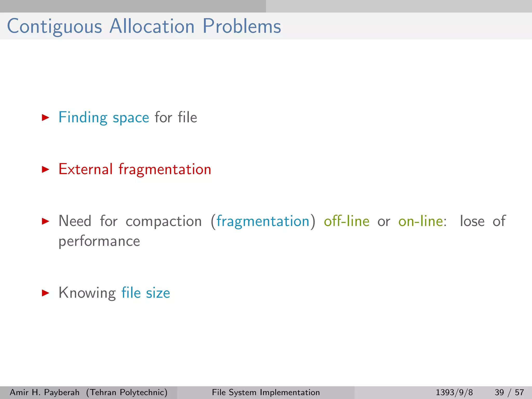 Contiguous Allocation Problems Finding space for ﬁle External fragmentation Need for compaction (fragmentation) oﬀ-line or on-line: lose of performance Knowing ﬁle size Amir H. Payberah (Tehran Polytechnic) File System Implementation 1393/9/8 39 / 57 