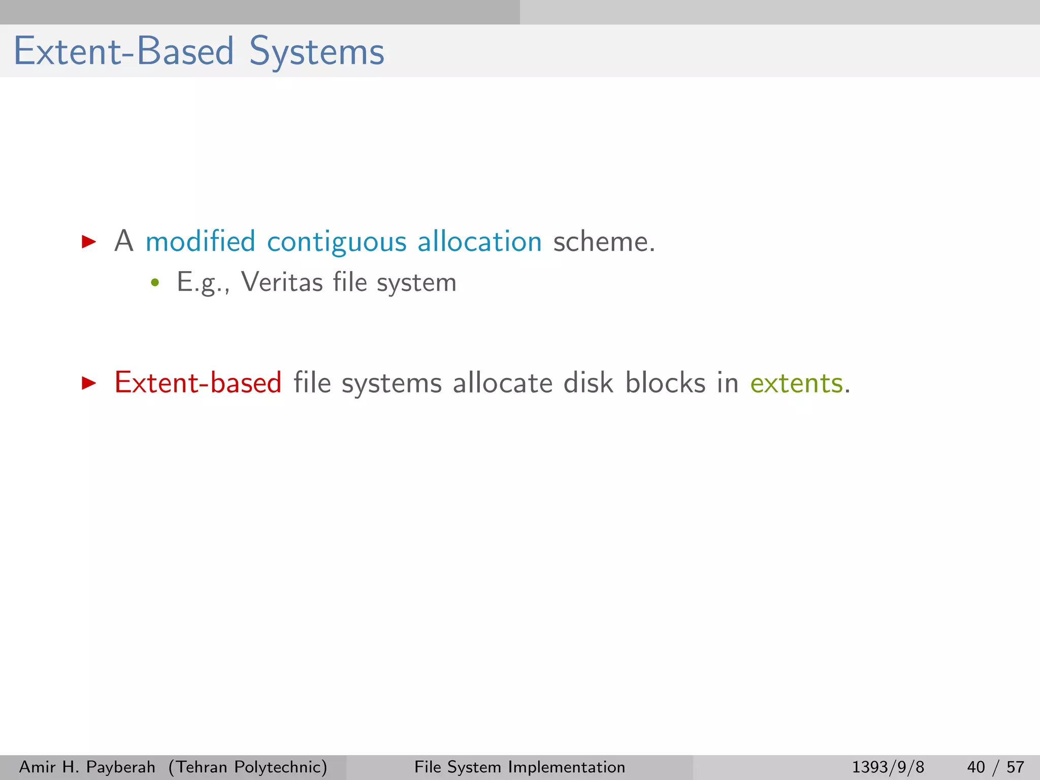 Extent-Based Systems A modiﬁed contiguous allocation scheme. • E.g., Veritas ﬁle system Extent-based ﬁle systems allocate disk blocks in extents. Amir H. Payberah (Tehran Polytechnic) File System Implementation 1393/9/8 40 / 57 