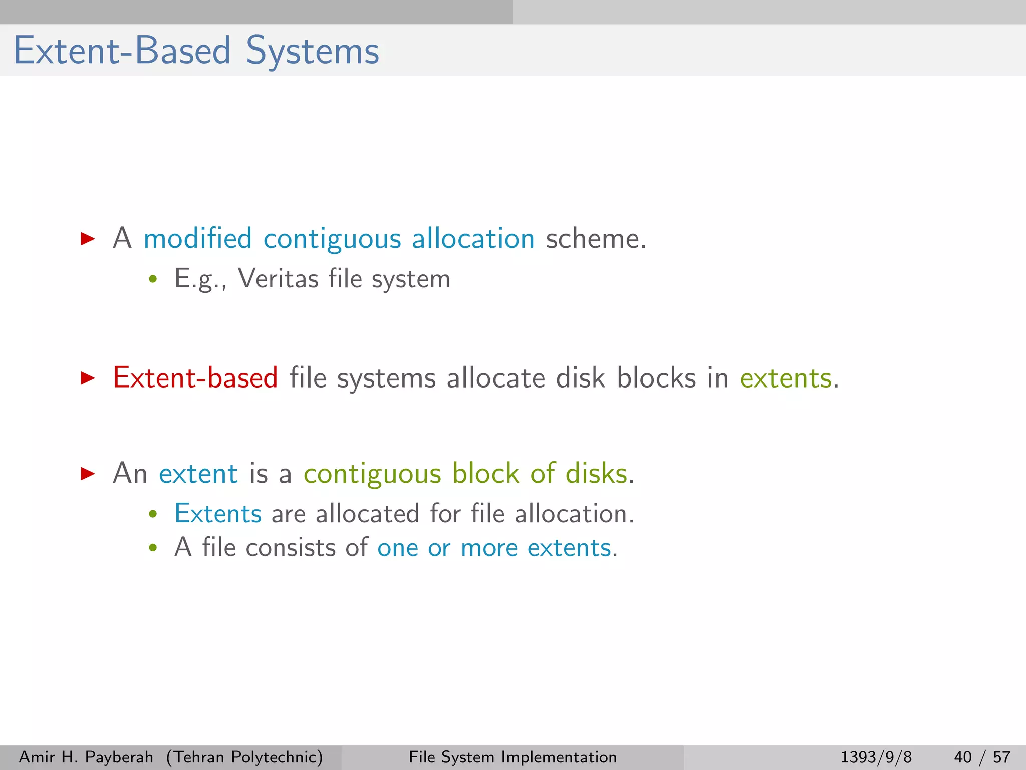 Extent-Based Systems A modiﬁed contiguous allocation scheme. • E.g., Veritas ﬁle system Extent-based ﬁle systems allocate disk blocks in extents. An extent is a contiguous block of disks. • Extents are allocated for ﬁle allocation. • A ﬁle consists of one or more extents. Amir H. Payberah (Tehran Polytechnic) File System Implementation 1393/9/8 40 / 57 