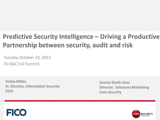 Predictive Security Intelligence – Driving a Productive
Partnership between security, audit and risk
Tuesday October 23, 2012
FS-ISAC Fall Summit


Vickie Miller,                       Seema Sheth-Voss
Sr. Director, Information Security   Director, Solutions Marketing
FICO                                 Core Security




  PA G E
 